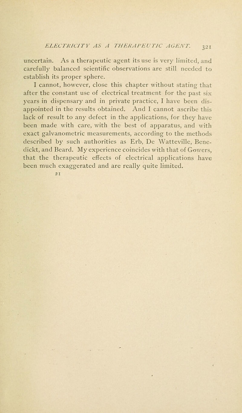 uncertain. As a therapeutic agent its use is very limited, and carefully balanced scientific observations are still needed to establish its proper sphere. I cannot, however, close this chapter without stating that after the constant use of electrical treatment for the past six years in dispensary and in private practice, I have been dis- appointed in the results obtained. And I cannot ascribe this lack of result to any defect in the applications, for they have been made with care, with the best of apparatus, and with exact galvanometric measurements, according to the methods described by such authorities as Erb, De Watteville, Bene- dickt, and Beard. My experience coincides with that of Gowers, that the therapeutic effects of electrical applications have been much exaggerated and are really quite limited. 21
