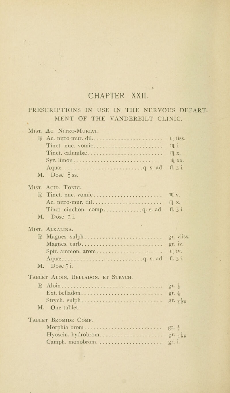 PRESCRIPTIONS IN USE IN THE NERVOUS DEPART- MENT OF THE VANDERBILT CLINIC. Mist. Ac. Nitro-Muriat. $ Ac. nitro-mur. dil ill iiss. Tinct. nuc. vomic ill i. Tinct. calumbae ill x. Syr. limon ill x.\. Aquae q. s. ad ll. Z i. M. Dose 5 ss. Mist. Acid. Tonic. 11 Tinct. nuc. vomic TH, v. Ac. nitro-mur. dil TTJ, x. Tinct. cinchon. comp q. s. ad fl. Z i. M. Dose 3 i. Mist. Alkalina. B, Magnes. sulph gr. viiss. Magnes. carb gr. iv. Spir. amnion, arom ii[ iv. Aquae q. s. ad fl. 3 i. M. Dose 3 i. Tablet A loin, Belladon. et Strych. B, Aloin gr. 4 Ext. belladon gr. J Strych. sulph gr. Tfa M. One tablet. Tablet Bromide Comp. Morphia brom gr. J Hyoscin. hydrobrom gr. ,,', „ Camph. monobrom gr. i.