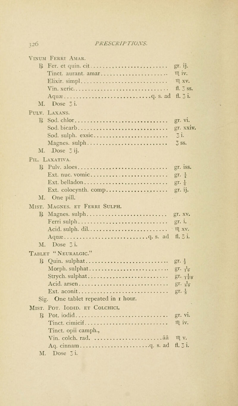 Vinum FerRi Amar. i; Fer. et quin. cit gr. ij. Tinct. aurant. amar ni iv. Klixir. simp] H| xv. Vin. xeric fl. 7 ss. Aquce q. s. ad fl. 3 i. M. Dose 3 i- Pulv. Laxans. 1> Sod. chlor gr. vi. Sod. bicarb gr. xxiv. Sod. sulph. exsic 3 i- Magnes. sulph 3 ss. M. Dose 3 ij. Pil. Laxativa. IJ Pulv. aloes gr. iss. Ext. nuc. vomic gr. \ Ext. belladon gr. -J- Ext. colocynth. comp gr. ij. M. One pill. Mist. Magnes. et Ferri Sulph. IJ, Magnes. sulph gr. xv. Ferri sulph gr. i. Acid, sulph. dil 1U xv. Aquae q. s. ad rl. 3 i. M. Dose 3 i. Tablet Neuralgic. IJ Quin. sulphat gr. \ Morph. sulphat gr- tV Strych. sulphat gr. T£-g- Acid, arsen gr. -fa Ext. aconit gr. -J Sig. One tablet repeated in i hour. Mist. Pot. Iodid. et Colchici. IJ Pot. iodid gr. vi. Tinct. cimicif Tq iv. Tinct. opii camph., Vin. colch. rad aa ill v. Aq. cinnam q. s. ad fl. 3 i.