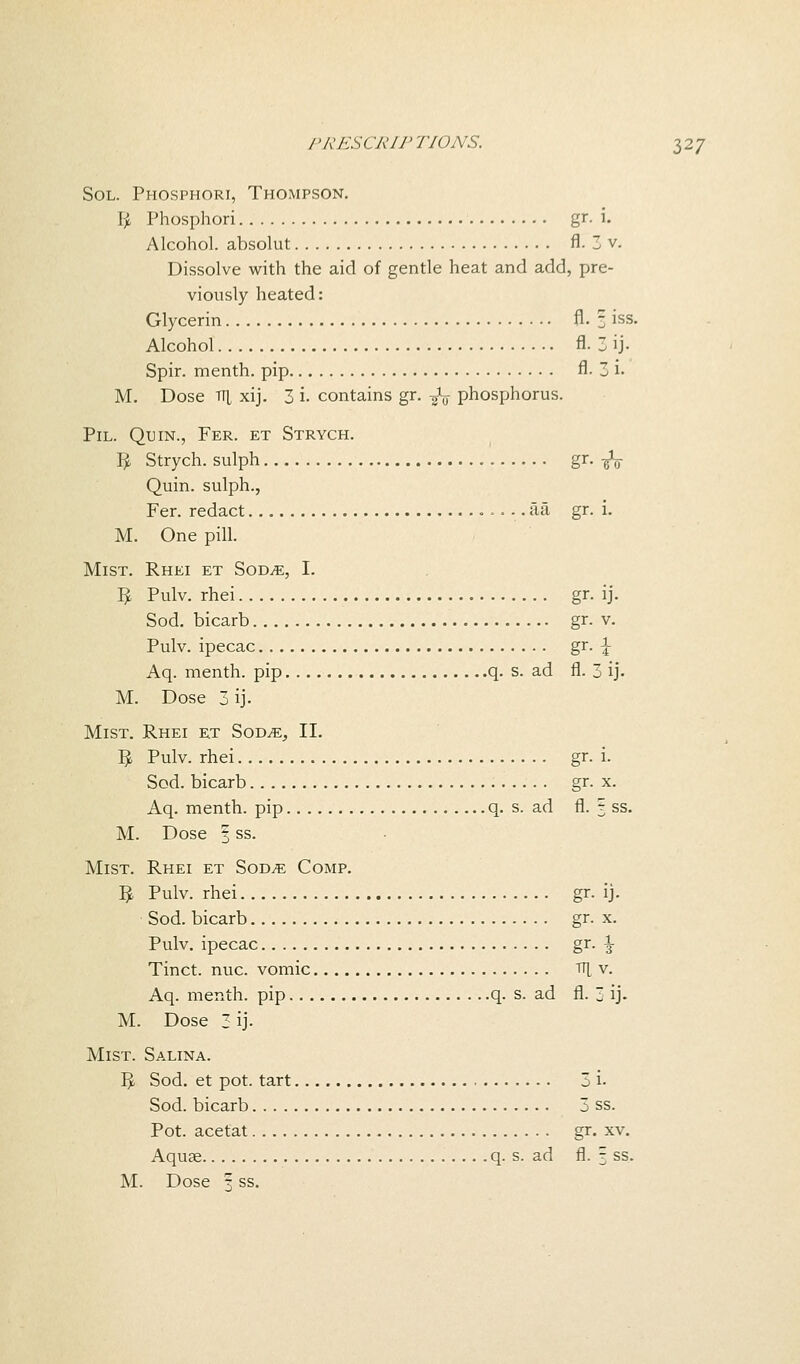 Sol. Phosphori, Thompson. fy Phosphori gr. i. Alcohol, absolut fl. 3 v. Dissolve with the aid of gentle heat and add, pre- viously heated: Glycerin fl. 3 iss. Alcohol fl- 3 ij. Spir. menth. pip fl- 3 i- M. Dose iTL xij. 3 i- contains gr. -fa phosphorus. Pil. Qtjin., Fer. et Strych. 1^ Strych. sulph gr- -gV Quin. sulph., Fer. redact aa gr. i. M. One pill. Mist. Rhei et Sod^e, I. I£ Pulv. rhei gr. ij. Sod. bicarb gr. v. Pulv. ipecac gr. £ Aq. menth. pip q. s. ad fl. 3 ij. M. Dose 3 ij. Mist. Rhei et Some, II. 3 Pulv. rhei gr. i. Sod. bicarb gr. x. Aq. menth. pip q. s. ad fl. 3 ss. M. Dose § ss. Mist. Rhei et Sod^e Comp. I£ Pulv. rhei gr. Ij. Sod. bicarb gr. x. Pulv. ipecac gr. ^ Tinct. nuc. vomic TT| v. Aq. menth. pip q. s. ad fl.  ij. M. Dose 3 ij- Mist. Salina. t>. Sod. et pot. tart 3 i- Sod. bicarb 3 ss. Pot. acetat gr. xv. Aquae q. s. ad fl. 3 ss.