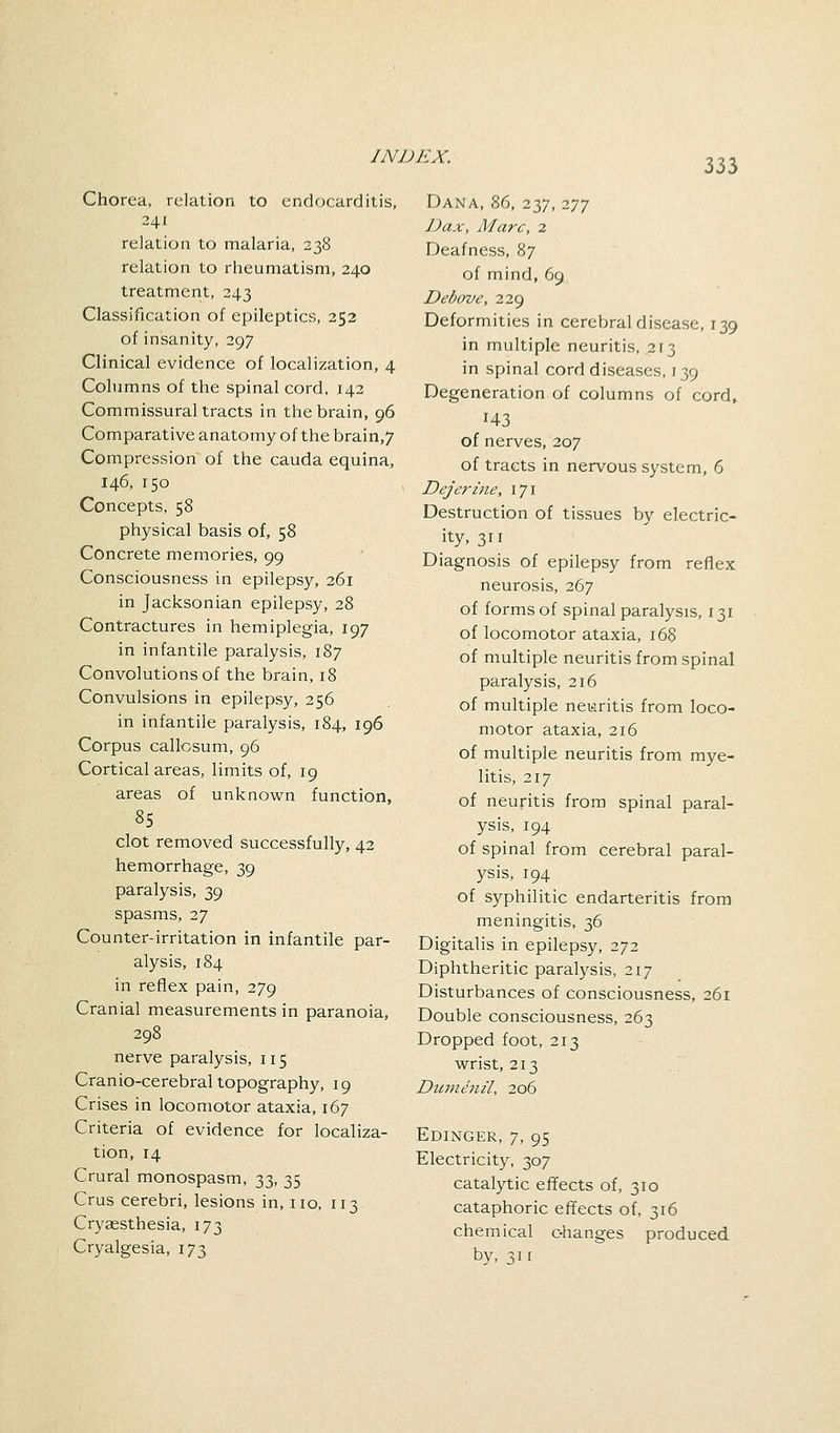 333 Chorea, relation to endocarditis, 241 relation to malaria, 238 relation to rheumatism, 240 treatment, 243 Classification of epileptics, 252 of insanity, 297 Clinical evidence of localization, 4 Columns of the spinal cord, 142 Commissural tracts in the brain, 96 Comparative anatomy of the brain,7 Compression of the cauda equina, 146, 150 Concepts, 58 physical basis of, 58 Concrete memories, 99 Consciousness in epilepsy, 261 in Jacksonian epilepsy, 28 Contractures in hemiplegia, 197 in infantile paralysis, 187 Convolutions of the brain, 18 Convulsions in epilepsy, 256 in infantile paralysis, 184, 196 Corpus callosum, 96 Cortical areas, limits of, 19 areas of unknown function, 85 clot removed successfully, 42 hemorrhage, 39 paralysis, 39 spasms, 27 Counter-irritation in infantile par- alysis, 184 in reflex pain, 279 Cranial measurements in paranoia, 298 nerve paralysis, 115 Cranio-cerebral topography, 19 Crises in locomotor ataxia, 167 Criteria of evidence for localiza- tion, 14 Crural monospasm, 33, 35 Crus cerebri, lesions in, no, 113 Cryaesthesia, 173 Cryalgesia, 173 Dana, 86, 237, 277 Dax, Marc, 2 Deafness, 87 of mind, 69 Debove, 229 Deformities in cerebral disease, 139 in multiple neuritis, .213 in spinal cord diseases, 139 Degeneration of columns of cord, 143 of nerves, 207 of tracts in nervous system, 6 Dejerine, 171 Destruction of tissues by electric- ity, 311 Diagnosis of epilepsy from reflex neurosis, 267 of forms of spinal paralysis, 131 of locomotor ataxia, 168 of multiple neuritis from spinal paralysis, 216 of multiple neuritis from loco- motor ataxia, 216 of multiple neuritis from mye- litis, 217 of neuritis from spinal paral- ysis, 194 of spinal from cerebral paral- ysis, 194 of syphilitic endarteritis from meningitis, 36 Digitalis in epilepsy, 272 Diphtheritic paralysis, 217 Disturbances of consciousness, 261 Double consciousness, 263 Dropped foot, 213 wrist, 213 Dumenil, 206 Edinger, 7, 95 Electricity, 307 catalytic effects of, 310 cataphoric effects of, 316 chemical changes produced by, s 11