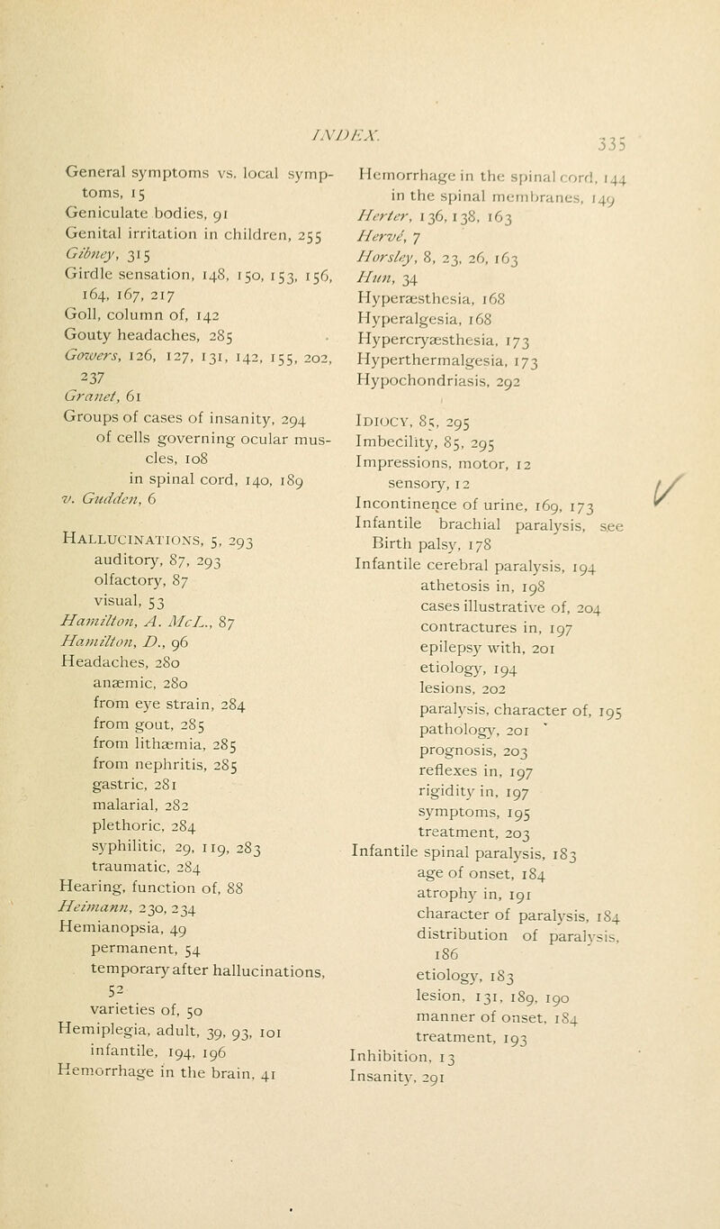 335 General symptoms vs. local symp- toms, 15 Geniculate bodies, 91 Genital irritation in children, 255 Gibney, 315 Girdle sensation, 148, 150, 153, 156, 164, 167, 217 Goll, column of, 142 Gouty headaches, 285 Gowers, 126, 127, 131, 142, 155, 202, 237 Granet, 61 Groups of cases of insanity, 294 of cells governing ocular mus- cles, 108 in spinal cord, 140, 189 v. Gudden, 6 Hallucinations, 5, 293 auditory, 87, 293 olfactory, 87 visual, 53 Hamilton, A. McL., 87 Hamilton, D., 96 Headaches, 280 anaemic, 280 from eye strain, 284 from gout, 285 from lithaemia, 285 from nephritis, 285 gastric, 281 malarial, 282 plethoric, 284 syphilitic, 29, 119, 283 traumatic, 284 Hearing, function of, 88 Heimann, 230, 234 Hemianopsia, 49 permanent, 54 temporary after hallucinations, 52 varieties of, 50 Hemiplegia, adult, 39, 93, 101 infantile, 194, 196 Hemorrhage in the brain. 41 Hemorrhage in the spinal < ord, 144 in the spinal membranes, [49 Hcrier, 136,138, 163 Hervi, 7 Horsley, 8, 23, 26, 163 Htm, 34 Hyperesthesia, 168 Hyperalgesia, 168 Hypercryaesthesia, 173 Hyperthermalgesia, 173 Hypochondriasis, 292 Idiocy, 85, 295 Imbecility, 85, 295 Impressions, motor, 12 sensory, 12 / / Incontinence of urine, 169, 173 Infantile brachial paralysis, see Birth palsy, 178 Infantile cerebral paralysis, 194 athetosis in, 198 cases illustrative of, 204 contractures in, 197 epilepsy with, 201 etiology, 194 lesions, 202 paralysis, character of, 195 pathology, 201 prognosis, 203 reflexes in, 197 rigidity in, 197 symptoms, 195 treatment, 203 Infantile spinal paralysis, 183 age of onset, 184 atrophy in, 191 character of paralysis, 1S4 distribution of paralvsis, 186 etiology, 183 lesion, 131, 189, 190 manner of onset, 1S4 treatment, 193 Inhibition, 13 Insanity. 291