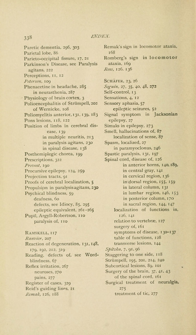 m Paretic dementia, 296, 303 Parietal lobe, 86 Parieto-occipital fissure, 17, 21 Parkinson's Disease, see Paralysis agitans, 222 Perceptions, 11,12 Peterson, 109 Phenacetine in headache, 285 in neurasthenia, 287 Physiology of brain cortex, 3 Polioencephalitis of Striimpell, 202 of Wernicke, 108 Poliomyelitis anterior, 131, 139, 183 Pons lesions, 118, 122 Position of limbs in cerebral dis- ease, 139 in multiple neuritis, 213 in paralysis agitans, 230 in spinal disease, 138 Posthemiplegic chorea, 199 Prescriptions, 322 Prevost, 190 Procursive epilepsy, 124, 259 Projection tracts, 91 Proofs of cerebral localization, 5 Propulsion in paralysis agitans, 230 Psychical blindness, 59 deafness, 60 defects, see Idiocy, 85, 295 epileptic equivalent, 261-265 Pupil, Argyll-Robertson, no paralysis of, no Ramskell, 117 Panvzer, 207 Reaction of degeneration, 131,148, 179, 192, 212, 319 Reading, defects of, see Word- blindness, 67 Reflex irritation, 267 neuroses, 270 pains, 277 Register of cases, 329 Reid's guiding lines, 21 Pemak, 126, 188 Remak's sign in locomotor ataxia, 168 Romberg's sign in locomotor ataxia, 169 Poss, 126, 136 SCHAFER, 23, 26 Scguin, 27, 35, 40, 48, 272 Self-control, 13 Sensations, 4, 12 Sensory aphasia, 57 epileptic seizures, 52 Signal symptom in Jacksonian epilepsy, 27 Simulo in epilepsy, 273 Smell, hallucinations of, 87 localization of sense, 87 Spasm, localized, 27 in paramyoclonus, 246 Spastic paralysis, 131, 197 Spinal cord, disease of, 126 in anterior horns, 140,189, in central gray, 141 in cervical region, 136 in dorsal region, 155, 159 in lateral column, 131 in lumbar region, 146, 153 in posterior column, 170 in sacral region, 144, 147 localization of functions in, 126, 141 relation to vertebrae, 127 surgery of, 161 symptoms of disease, 130-137 table of functions, 128 transverse lesions, 144 Spit ska, 7, 91, 96 Staggering to one side, 118 Striimpell, 195, 201, 214, 240 Subcortical lesions, 89, 101 Surgery of the brain, 37, 41, 43 of the spinal cord, 161 Surgical treatment of neuralgia, 275 treatment of tic, 277