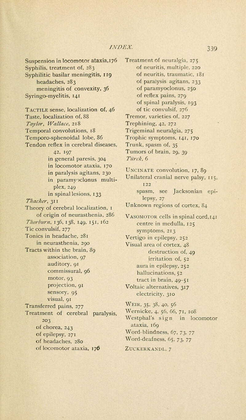 Suspension in locomotor ataxia, 176 Syphilis, treatment of, 283 Syphilitic basilar meningitis, 119 headaches, 283 meningitis of convexity, 36 Syringo-myelitis, 141 Tactile sense, localization of, 46 Taste, localization of, 88 Taylor, Wallace, 218 Temporal convolutions, 18 Temporo-sphenoidal lobe, 86 Tendon reflex in cerebral diseases, 42, 197 in general paresis, 304 in locomotor ataxia, 170 in paralysis agitans, 230 in paramyoclonus multi- plex, 249 in spinal lesions, 133 Thacher, 311 Theory of cerebral localization, 1 of origin of neurasthenia., 286 Thorburn, 136, 138, 149, 1.51, 162 Tic convulsif, 277 Tonics in headache, 281 in neurasthenia, 290 Tracts within the brain, 89 association, 97 auditory, 91 commissural, 96 motor, 93 projection, 91 sensory, 95 visual, 91 Transferred pains, 277 Treatment of cerebral paralysis, 203 of chorea, 243 of epilepsy, 271 of headaches, 280 of locomotor ataxia, 176 Treatment of neuralgia, 275 of neuritis, multiple, 220 of neuritis, traumatic, 181 of paralysis agitans, 233 of paramyoclonus, 250 of reflex pains, 279 of spinal paralysis, 193 of tic convulsif, 276 Tremor, varieties of, 227 Trephining, 42, 272 Trigeminal neuralgia, 275 Trophic symptoms, 141, 170 Trunk, spasm of, 35 Tumors of brain, 29, 39 Tilrck, 6 Uncinate convolution, 17, 89 Unilateral cranial nerve palsy, 115, 122 spasm, see Jacksonian epi- lepsy, 27 Unknown regions of cortex, 84 Vasomotor cells in spinal cord, 141 centre in medulla, 125 symptoms, 213 Vertigo in epilepsy, 252 Visual area of cortex, 48 destruction of, 49 irritation of, 52 aura in epilepsy, 252 hallucinations, 52 tract in brain, 49-51 Voltaic alternatives, 317 electricity, 310 Weir, 35, 38, 40, 56 Wernicke, 4, 56, 66, 71, 108 Westphal's sign in locomotor ataxia, 169 Word-blindness, 67, 73, jy Word-deafness, 65, 73, jy ZUCKERKANDL, 7