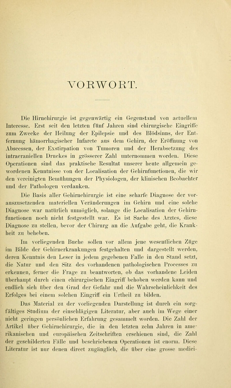 VORWORT. Die Hirnchirnrg-ie ist geg-enwärtig- ein Gegenstand von aetnellem Interesse. Erst seit den letzten fünf Jahren sind chirurgische Eingriffe zum Zwecke der Heilung der Epilepsie und des Blödsinns^ der Ent- fernung hämorrhagischer Infarcte aus dem Gehirn, der Eröftnung von Abscessen, der Exstirpation von Tumoren und der Herabsetzung des intracraniellen Druckes in grösserer Zahl unternommen worden. Diese Operationen sind das praktische Resultat unserer heute allgemein ge- wordenen Kenntnisse von der Localisation der Gehirnfunctionen, die wir den vereinigten Bemühungen der Physiologen, der klinischen Beobachter und der Pathologen verdanken. Die Basis aller Gehirnchirurgie ist eine scharfe Diagnose der vor- auszusetzenden materiellen Veränderungen im Gehirn und eine solche Diagnose war natürlich unmöglich, solange die Localisation der Gehirn- functionen noch nicht festgestellt war. Es ist Sache des Arztes, diese Diagnose zu stellen, bevor der Chirurg an die Aufgabe geht, die Krank- heit zu beheben. Im vorliegenden Buche sollen vor allem jene wesentlichen Züge im Bilde der Gehirnerkrankungen festgehalten und dargestellt werden, deren Kenntnis den Leser in jedem gegebenen Falle in den Stand setzt, die Xatur und den Sitz des vorhandenen pathologischen Processes zu erkennen, ferner die Frage zu beantworten, ob das vorhandene Leiden überhaupt durch einen chirurgischen Eingriff behoben werden kann und endlich sich über den Grad der Gefahr und die Wahrscheinlichkeit des Erfolges bei einem solchen Eingriff ein Urtheil zu bilden. Das Material zu der vorliegenden Darstellung ist durch ein sorg- fältiges Studium der einschlägigen Literatur, aber auch im Wege einer nicht geringen persönlichen Erfahrung gesammelt worden. Die Zahl der Artikel über Gehirnchirurgie, die in den letzten zehn Jahren in ame- rikanischen und europäischen Zeitschriften erschienen sind, die Zahl der geschilderten Fälle und beschriebeneu Operationen ist enorm. Diese Literatur ist nur denen direct zugänglich, die über eine grosse medici-