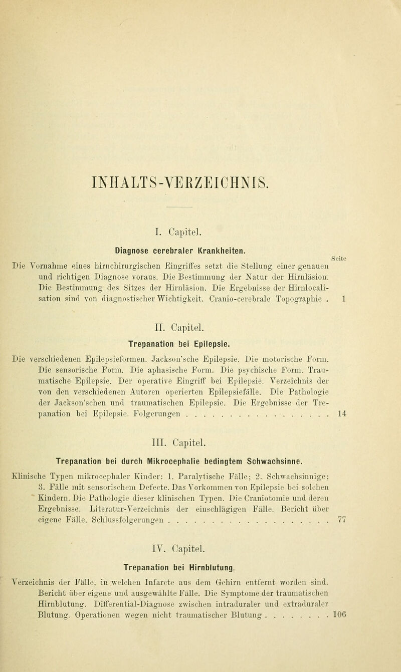 INHALTS-VERZEICHNIS. I. Capitel. Diagnose cerebraler Krankheiten. Seite Die Yomahme eines liirnchirurgisclien Eingriifes setzt die Stellung einer genauen und richtigen Diagnose voraus. Die Bestimmung der Natur der Hirnläsion. Die Bestimmung des Sitzes der Hirnläsion. Die Ergebnisse der Hirnlocali- sation sind von diagnostischer Wichtigkeit. Cranio-cerebrale Topographie . 1 IL Capitel. Trepanation bei Epilepsie. Die verschiedenen Epilepsieformen. Jackson'sche Epilepsie. Die motorische Form. Die sensorische Form. Die aphasische Form. Die psychische Form. Trau- matische Epilepsie. Der operative Eingriff bei Epilepsie. Verzeichnis der von den verschiedenen Autoren operierten Epilepsiefälle. Die Pathologie der Jackson'schen und traumatischen Epilepsie. Die Ergebnisse der Tre- panation bei Epilepsie. Folgerungen 14 III. Capitel. Trepanation bei durch Mikrocephalie bedingtem Schwachsinne. Klinische Typen mikrocephaler Kinder: 1. Paralytische Fälle; 2. Schwachsinnige; 3. Fälle mit sensorischem Defecte. Das Vorkommen von Epilepsie bei solchen Kindern. Die Pathologie dieser klinischen Typen. Die Craniotomie und deren Ergebnisse. Literatur-Verzeichnis der einschlägigen Fälle. Bericht über eigene Fälle. Schlussfolgerungen 77 IV. Capitel. Trepanation bei Hirnblutung. Verzeichnis der Fälle, in welchen Infarcte aus dem Gehirn entfernt worden sind. Bericht üljcr eigene und ausgewählte Fälle. Die Symptome der traumatischen Hirnblutung. Differential-Diagnose zwischen intraduraler und extraduraler Blutung. Operationen wegen nicht traumatischer Blutung 106