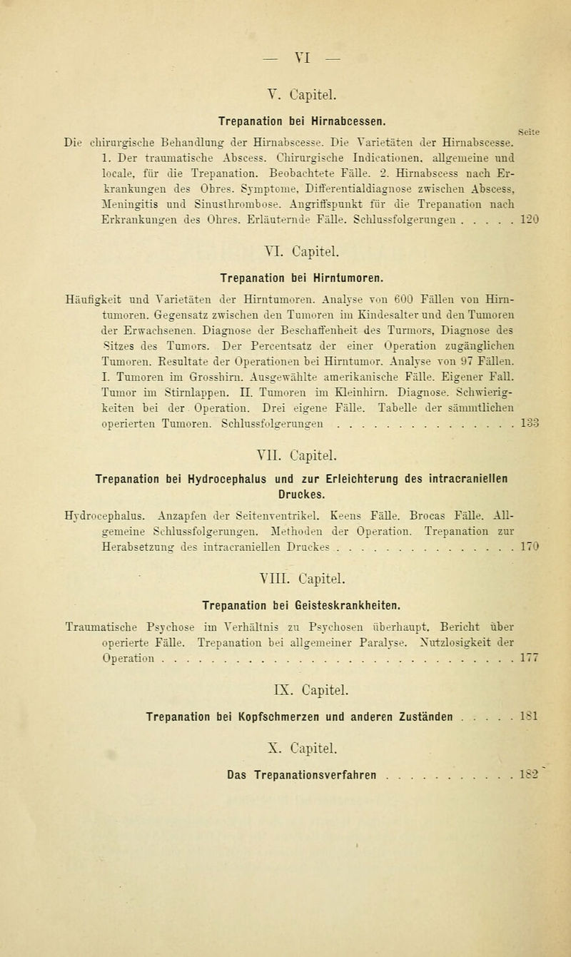 Y. Capitel. Trepanation bei Hirnabcessen. Seite Die elürurgische Behandlung der Hii-nabscesse. Die Varietäten der Himabscesse. 1. Der traumatisolie Abscess. CMi'xirgiscbe Indieationen. aUgemeine und locale, für die Trepanation. Beobachtete Fälle. 2. Hirnabscess nach Er- trankungen des Ohres. Sjinptome. Differentialdiagnose zwischen Abscess, 3Ieningitis und Sinuslhrombose. Angriffspunkt für die Trepanation nach Erkrankungen des Ohres, Erläuternde Fälle. Sclilussfolgerungen 12Ö VL. Capitel. Trepanation bei Hirntumoren. Häufigkeit und Yarietäten der Hirntumoren. Analyse von 600 Fällen von Hirn- tumoren. Gegensatz zwischen den Tumoren im Kindesalter und den Tumoren der Erwachsenen. Diagnose der Beschaffenheit des Turmors, Diagnose des •Sitzes des Tumors. Der Percentsatz der einer Operation zugänglichen Tumoren. Eesultate der Operationen bei Hirntumor. Analyse von 97 Fällen. I. Tumoren im Grosshirn. Ausgewählte amerikanische Fälle. Eigener Fall. Tumor im Stirnlappen. 11. Tumoren im Eleinhim. Diagnose. Schwierig- keiten bei der Operation. Drei eigene Fälle. Tabelle der sänuntlichen operierten Tumoren. Schlussfolgerangen 133 YII. Capitel. Trepanation bei Hydrocephalus und zur Erleichterung des intracraniellen Druckes. Hydrocephalus. Anzapfen der Seitenventrikel. Keens Fälle. Brocas Fälle. All- gemeine Schlussfolgerungen. Methoden der Operation. Trepanation zur Herabsetzung des intracraniellen Druckes 170 YIII. Capitel. Trepanation bei Geisteskrankheiten. Traumatische Psychose im Verhältnis zu Psychosen überhaupt. Bericht ilber operierte Fälle. Trepanation bei allgemeiner Paralyse. Nutzlosigkeit der Operation 177 IX. Capitel. Trepanation bei Kopfschmerzen und anderen Zuständen ISl X. Capitel. Das Trepanationsverfahren 1S2