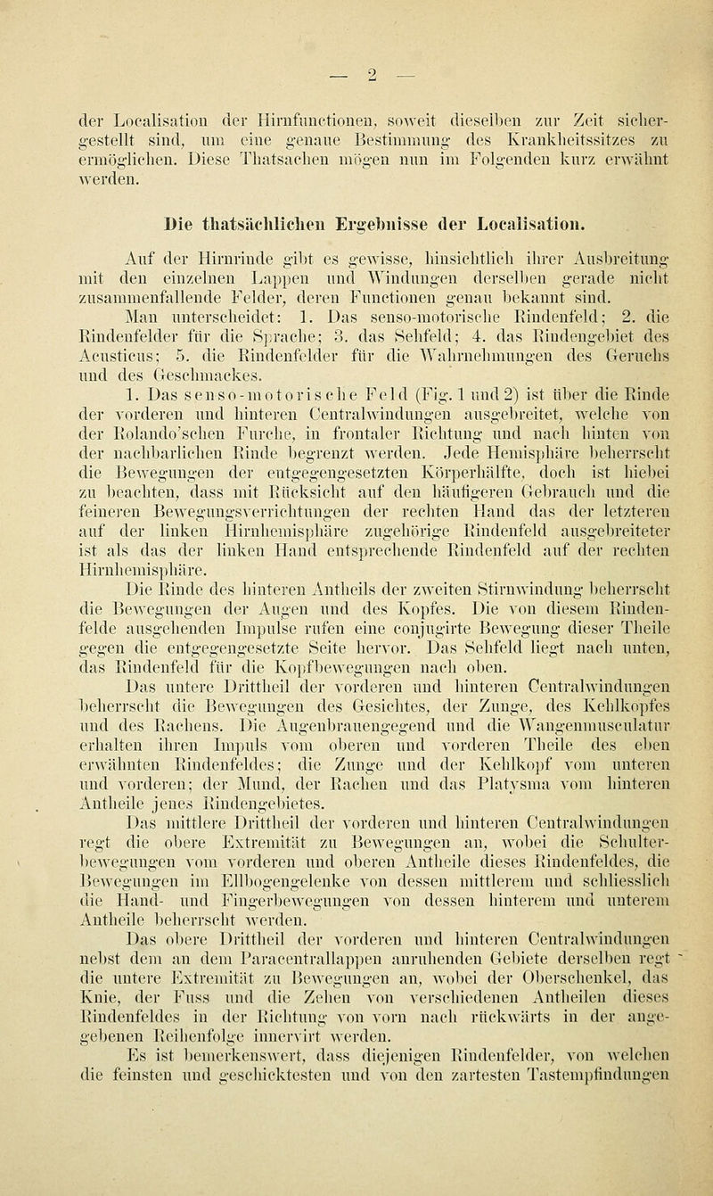 der Localisation der Hinifuiietionen, soweit dieselben zur Zeit sielier- gestellt sind, um eine genaue Bestimmung des Kranklieitssitzes zu ermöglichen. Diese Tliatsaclien mögen nun im Folgenden kurz erwähnt werden. Die tliatsächliclien Ergebnisse der Localisation. Auf der Hirnrinde gibt es gewisse, hinsichtlich ihrer Ausbreitung mit den einzelnen Lappen und Windungen dersell)en gerade nicht zusammenfallende Felder, deren Functionen genau bekannt sind. Man unterscheidet: 1. Das senso-motorische Eindenfeld; 2. die Rindenfelder für die S])rache; 3. das Sehfeld; 4. das Rindengebiet des Acusticus; 5. die Rindenfclder für die Wahrnehmungen des Geruchs und des Geschmackes. 1. Das senso-motorische Feld (Fig. 1 und 2) ist über die Rinde der vorderen und hinteren Centralwindungen ausgebreitet, welche von der Rolando'schen Furche, in frontaler Richtung und nach hinten von der nachbarlichen Rinde begrenzt werden. Jede Hemisphäre l)eherrseht die Bewegungen der entgegengesetzten Körperhälfte, doch ist hiebei 7A\ beachten, dass mit Rücksicht auf den häufigeren Gebrauch und die feineren Bewegungsverrichtungen der rechten Hand das der letzteren auf der linken Hirnhemisphäre zugehörige Rindenfeld ausgebreiteter ist als das der linken Hand entsprechende Rindenfeld auf der rechten Hirnhemisphäre. Die Rinde des hinteren Antheils der zweiten Stirnwinduug beherrscht die Bewegungen der Augen und des Kopfes. Die von diesem Rinden- felde ausgehenden Impulse rufen eine conjugirte Bewegung dieser Theile gegen die entgegengesetzte Seite hervor. Das Sehfeld liegt nach unten, das Rindenfeld für die Kopfbewegungen nach oben. Das untere Drittheil der vorderen und hinteren Centralwindungen beherrscht die Bewegungen des Gesichtes, der Zunge, des Kehlkopfes und des Rachens. Die Augenbrauengegend und die Wangenmusculatur erhalten ihren Impuls vom o1)eren und vorderen Theile des el)en erwähnten Rindenfeldes; die Zunge und der Kehlkopf vom unteren und vorderen; der Mund, der Rachen und das Platysma vom hinteren Antheile jenes Rindengebietes. Das mittlere Drittheil der vorderen und hinteren Centralwindungen regt die obere Extremität zu Bewegungen an, wobei die Schulter- bewegungen vom vorderen und oberen Antheile dieses Rindenfeldes, die Bewegungen im Ellbogengelenke von dessen mittlerem und schliesslich die Hand- und Fingerbewegungen von dessen hinterem und unterem Antheile beherrscht werden. Das obere Drittheil der vorderen und hinteren Centralwindungen nebst dem an dem Paracentrallappen anruhenden Gebiete derselben regt die untere Extremität zu Bewegungen an, wol)ei der Oberschenkel, das Knie, der Fuss und die Zehen von verschiedenen Antheilen dieses Rindenfeldes in der Richtung von vorn nach rückwärts in der ange- geljenen Reihenfolge innervirt werden. Es ist l)emerkenswert, dass diejenigen Rindenfelder, von welchen die feinsten und geschicktesten und von den zartesten Tastempfindungen