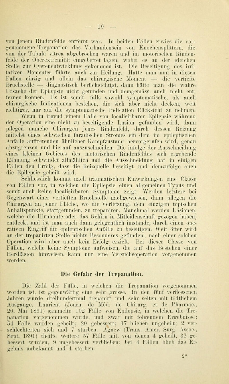 von jenem Riudenfelde entfernt war. In beiden Fällen erwies die vor- genommene Trepanation das Vorhandensein von Knochensplittern, die von der Talnüa vitrea abgebrochen waren und im motorischen Rinden- felde der Oljerextremität eingebettet lagen, wobei es an der gleichen Stelle zur Cystenentwicklung gekommen ist. Die Beseitigung des irri- tativen Momentes führte auch zur Heilung. Hätte man nun in diesen Fällen einzig und allein das chirurgische Moment — die vertiefte Bruchstelle — diagnostisch berücksichtigt, dann hätte man die wahre Ursache der Epilepsie nicht gefunden und demgemäss auch nicht ent- fernen können. Es ist somit, falls sowohl symptomatische, als auch chirurgische Indicationen bestehen, die sich aber nicht decken, weit richtiger, nur auf die symptomatische Indication Rücksicht zu nehmen. Wenn in irgend einem Falle von localisirbarer Epilepsie während der Operation eine nicht zu beseitigende Läsion gefunden wird, dann pflegen manche Chirurgen jenes Rindenfeld, durch dessen Reizung mittelst eines schwachen faradischen Stromes ein dem im epileptischen Anfalle auftretenden ähnlicher Kampfzustand hervorgerufen wird, genau abzugrenzen und hierauf auszuschneiden. Die infolge der Ausschneidung eines kleinen Gebietes des motorischen Rindenfeldes sich ergebende Lähmung schwindet allmählich und die Ausschneidung hat in einigen Fällen den Erfolg, dass die Reizquelle beseitigt und demzufolge auch die Epilepsie geheilt wird. Schliesslich kommt nach traumatischen Einwirkungen eine Classe von Fällen vor, in welchen die Epilepsie einen allgemeinen Typus und somit auch keine localisirbaren Symptome zeigt. Werden letztere bei Gegenwart einer vertieften Bruchstelle nachgewiesen, dann pflegen die Chirurgen an jener Fläche, wo die Verletzung, dem einzigen topischen Anhaltspunkte, stattgefunden, zu trepaniren. Manchmal werden Läsionen, welche die Hirnhäute oder das Gehirn in Mitleidenschaft gezogen haben, entdeckt und ist man auch dann gelegentlich imstande, durch einen ope- rativen Eingriff die epileptischen Anfälle zu beseitigen. Weit öfter wird an der trepanirten Stelle nichts Besonderes gefunden; nach einer solchen Operation wird aber auch kein Erfolg erzielt. Bei dieser Classe von Fällen, welche keine Symptome aufweisen, die auf das Bestehen einer Herdläsion hinweisen, kann nur eine Versuchsoperation vorgenommen werden. Die Gefahr der Trepanation. Die Zahl der Fälle, in welchen die Trepanation vorgenommen worden ist, ist gegenwärtig eine sehr grosse. In den fünf verflossenen Jahren wurde dreihundertmal trepanirt und sehr selten mit tödtlichem Ausgange. Laurient (Journ. de Med. de Chirurg, et de Pharmac, 20. Mai 1891) sammelte 102 Fälle von Epilepsie, in welchen die Tre- panation vorgenommen wurde, und zwar mit folgendem Ergebnisse: 54 Fälle wurden gelieilt; 20 gebessert; 17 blieben ungeheilt; 2 ver- schlechterten sicli und 7 starben. Agnew (Trans. Amer. Surg. Assoc, Sept. 1891) theilte weitere 57 Fälle mit, von denen 4 geheilt, 32 ge- bessert wurden, 9 ungebessert verblieben; bei 4 Fällen blieb das Er- gebnis unbekannt und 4 starben. 2*