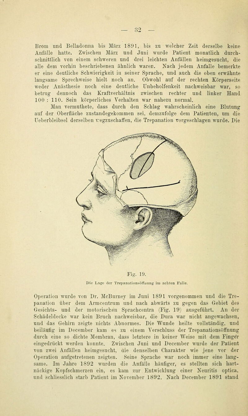 ?.-7 Brom und Belladonna bis März 1891, bis zu welcher Zeit derselbe keine Anfälle hatte. Zwischen März und Juni wurde Patient monatlich durch- schnittlich von einem schweren und drei leichten Anfällen heimgesucht, die alle dem vorhin beschriebenen ähnlich waren. Kach jedem Anfalle bemerkte er eine deutliche Schwierigkeit in seiner Sprache, und auch die oben erwähnte langsame Sprechweise hielt noch an. Obwohl auf der rechten Körperseite weder Anästhesie noch eine deutliche Unbeholfenkeit nachweisbar war, so betrug dennoch das Kraftverhältnis zwischen rechter und linker Hand 100 : 110. Sein körperliches Verhalten war nahezu normal. Man vermuthete, dass durch den Schlag wahrscheinlich eine Blutung auf der Oberfläche zustandegekommen sei, demzufolge dem Patienten, um die üeberbleibsel derselben wegzuschaffen, die Trepanation vorgeschlagen wurde. Die Fig. 19. Die Lage der Trepanationsoffuung im achten Falle. Operation wurde von Dr. McBurney im Juni 1891 vorgenommen und die Tre- panation über dem Armcentrum und nach abwärts zu gegen das Gebiet des Gesichts- und der motorischen Sprachcentra (Fig. 19) ausgeführt. An der Schädeldecke war kein Bruch nachweisbar, die Dura war nicht angewachsen, und das Gehirn zeigte nichts Abnormes. Die Wunde heilte vollständig, und beiläufig im December kam es zu einem Yerschluss der Trepanationsöffnung durch eine so dichte Membran, dass letztere in keiner Weise mit dem Finger eingedrückt werden konnte. Zwischen Juni und December wurde der Patient von zwei Anfällen heimgesucht, die denselben Charakter wie jene vor der Operation aufgetretenen zeigten. Seine Sprache war noch immer eine lang- same. Im Jahre 1892 wurden die Anfälle häufiger, es stellten sich hart- näckige Kopfschmerzen ein, es kam zur Entwicklung einer Neuritis optica, und schliesslich starb Patient im November 1892. Nach December 1891 stand
