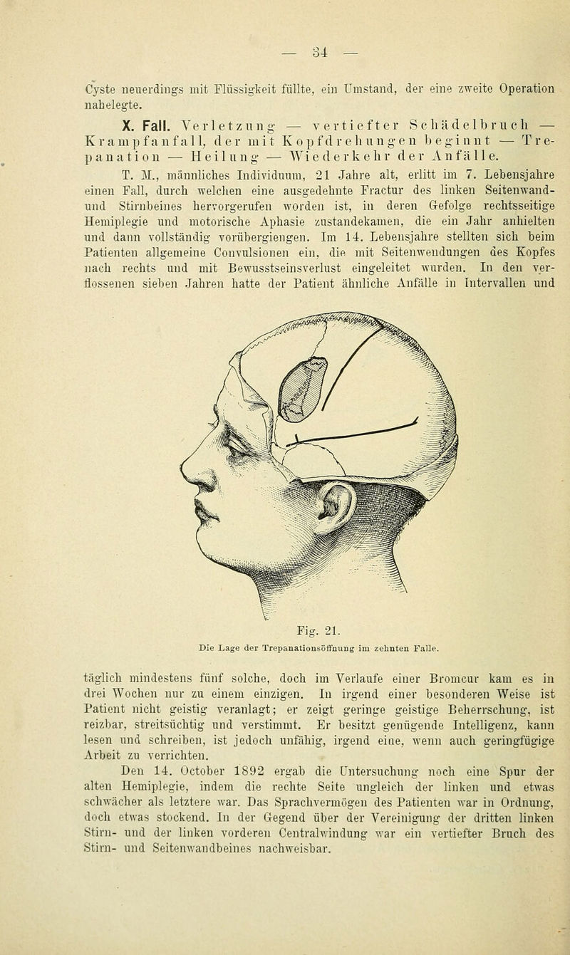 Cyste neuerdings mit Flüssigkeit füllte, ein Umstand, der eine zweite Operation nahelegte. X. Fall. Verletzung- — vertiefter S cliädelbr u cli — Kramp fanfall, der mit K opf dr ehung-e n beginnt — Tre- panation — Heilung — Wiederkehr der Anfälle. T. M., männliches Individmnn, 21 Jahre alt, erlitt im 7. Lebensjahre einen Fall, durch welchen eine ausgedehnte Fractur des linken Seitenwand- und Stirnbeines hervorgerufen worden ist, in deren Gefolge rechtsseitige Hemiplegie und motorische Aphasie zustandekamen, die ein Jahr anhielten und dann vollständig vorübergiengen. Im 14. Lebensjahre stellten sich beim Patienten allgemeine Convulsionen ein, die mit Seitenwendungen des Kopfes nach rechts und mit Bewusstseinsverlust eingeleitet wurden. Li den ver- flossenen sieben Jahren hatte der Patient ähnliche Anfälle in Intervallen und Fig. 21. Die Lage der Trepanationsöffnung im zehnten Falle. täglich mindestens fünf solche, doch im Verlaufe einer Bromcur kam es in drei Wochen nur zu einem einzigen. Li irgend einer besonderen Weise ist Patient nicht geistig veranlagt; er zeigt geringe geistige Beherrschung, ist reizbar, streitsüchtig und verstimmt. Er besitzt genügende Litelligenz, kann lesen und schreiben, ist jedoch unfähig, irgend eine, wenn auch geringfügige Arbeit zu verrichten. Den 14. October 1892 ergab die Untersuchung noch eine Spur der alten Hemiplegie, indem die rechte Seite ungleich der linken und etwas schwächer als letztere war. Das Sprachvermögen des Patienten war in Ordnung, doch etwas stockend. In der Gegend über der Vereinigung der dritten linken Stirn- und der linken vorderen Centralvrindung war ein vertiefter Bruch des Stirn- und Seitenwandbeines nachweisbar.