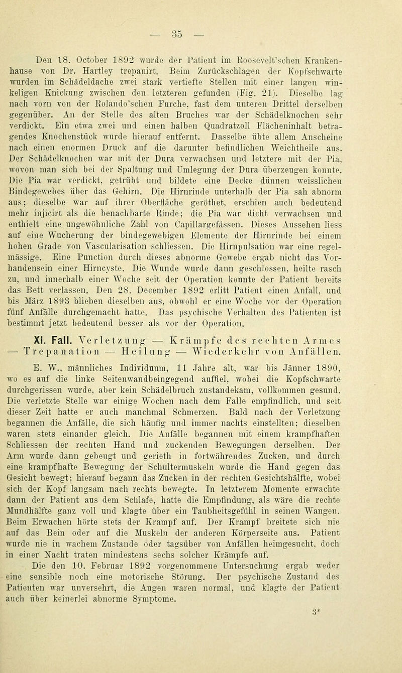 Den 18. October 1892 ^YUl•de der Patient im Roosevelt'schen Kranken- hause von Dr. Hartley trepanirt. Beim Zurückschlagen der Kopfschwarte wurden im Schädeldache zwei stark vertiefte Stellen mit einer langen win- keligen Knickung zwischen den letzteren gefunden (Fig. 21). Dieselbe lag nach vorn von der Eolando'schen Furche, fast dem unteren Drittel derselben gegenüber. An der Stelle des alten Bruches war der Schädelknochen sehr verdickt. Ein etwa zwei und einen halben Quadratzoll Flächeninhalt betra- gendes Knochenstück wurde hierauf entfernt. Dasselbe übte allem Anscheine nach einen enormen Druck auf die darunter befindlichen Weichtheile aus. Der Schädelknochen war mit der Dura verwachsen und letztere mit der Pia, wovon man sich bei der Spaltung und Umlegung der Dura überzeugen konnte. Die Pia war verdickt, getrübt und bildete eine Decke dünnen weisslichen Bindegewebes über das Grehirn. Die Hirnrinde unterhalb der Pia sah abnorm aus; dieselbe war auf ihrer Oberfläche geröthet, erschien auch bedeutend mehr injicirt als die benachbarte Einde; die Pia war dicht verwachsen und enthielt eine ungewöhnliche Zahl von Capillargefässen. Dieses Aussehen liess auf eine Wucherung der bindegewebigen Elemente der Hirnrinde bei einem hohen Grade von Vascularisation schliessen. Die Hirnpulsation war eine regel- mässige. Eine Punction durch dieses abnorme Gewebe ergab nicht das Vor- handensein einer Hirncyste. Die Wunde wurde dann geschlossen, heilte rasch zu, und innerhalb einer Woche seit der Operation konnte der Patient beieits das Bett verlassen. Den 28. December 1892 erlitt Patient einen Anfall, und bis März 1893 blieben dieselben aus, obwohl er eine Woche vor der Operation fünf Anfälle durchgemacht hatte. Das psychische Verhalten des Patienten ist bestimmt jetzt bedeutend besser als vor der Operation. XI. Fall. Verletzung- — Krämpfe des rechten Armes — Trepanation — Heilung- — Wiederkehr von Anfällen. E. W., männliches Individuum, 11 Jahre alt, war bis Jänner 1890, wo es auf die linke Seitenwandbeingegend auffiel, wobei die Kopfschwarte durchgerissen wurde, aber kein Schädelbruch zustandekam, vollkommen gesund. Die verletzte Stelle war einige Wochen nach dem Falle empfindlich, und seit dieser Zeit hatte er auch manchmal Schmerzen. Bald nach der Verletzung begannen die Anfälle, die sich häufig und immer nachts einstellten; dieselben waren stets einander gleich. Die Anfälle begannen mit einem krampfhaften Schliessen der rechten Hand und zuckenden Bewegungen derselben. Der Arm wurde dann gebeugt und gerieth in fortwährendes Zucken, und durch eine krampfhafte Bewegung der Schultermuskeln wurde die Hand gegen das Gesicht bewegt; hierauf begann das Zucken in der rechten Gesichtshälfte, wobei sich der Kopf langsam nach rechts bewegte. In letzterem Momente erwachte dann der Patient aus dem Schlafe, hatte die Empfindung, als wäre die rechte Mundhälfte ganz voll und klagte über ein Taubheitsgefühl in seinen Wangen. Beim Erwachen hörte stets der Krampf auf. Der Krampf breitete sich nie auf das Bein oder auf die Muskeln der anderen Körperseite aus. Patient wurde nie in wachem Zustande oder tagsüber von Anfällen heimgesucht, doch in einer Nacht traten mindestens sechs solcher Krämpfe auf. Die den 10. Februar 1892 vorgenommene Untersuchung ergab weder eine sensible noch eine motorische Störung. Der psychische Zustand des Patienten war unversehrt, die Augen waren normal, und klagte der Patient auch über keinerlei abnorme Symptome. 3*