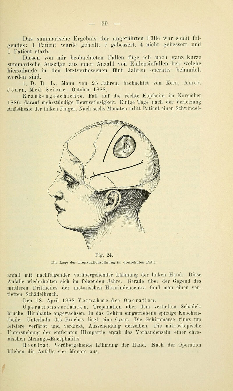 Das summarische Ergebnis der aug-eftüirteu Fälle war somit fol- gendes: 1 Patient wurde g-elieilt, 7 gebessert, 4 nicht gebessert und 1 Patient starb. Diesen von mir beobachteten Fällen füge ich noch ganz kurze summarische Auszüge aus einer Anzahl von Epilepsiefällen bei, welche hierzulande in den letztverflossenen fünf Jahren operativ behandelt w^orden sind. 1. D. B. L., Mann von 25 Jahren, beobachtet von Keen, Am er. Journ. Med. Scienc, October 1888. Krankengeschichte. Fall auf die rechte Kopfseite im November 1886, darauf mehrstündige Bewnsstlosigkeit. Einige Tage nach der Verletzung Anästhesie der linken Finger. Nach sechs Monaten erlitt Patient einen Schwindel- Fig. 24. Die Lage der Trepanationsöffnung im dreizehnten FaUe. anfall mit nachfolgender vorübergehender Lähmung der linken Hand. Diese Anfälle wiederholten sich im folgenden Jahre. Gerade über der Gegend des mittleren Drittheiles der motorischen Hirnrindencentra fand man einen ver- tieften Schädelbruch. Den 18. April 1888 Vornahme der Operation. Op erationsverfahren. Trepanation über dem vertieften Schädel- bruche. Hirnhäute angewachsen. In das Gehirn eingetriebene spitzige Knochen- theile. Unterhalb des Bruches liegt eine Cj'ste. Die Gehirnmasse rings um letztere verfärbt und verdickt, Ausscheidung derselben. Die mikroskopische Untersuchung der entfernton Hirnpartie ergab das Vorhandensein einer chro- nischen Meningo-Encephalitis. Resultat. Vorübergehende Lähmung der Hand. Nach der Operation blieben die Anfälle vier Monate aus.