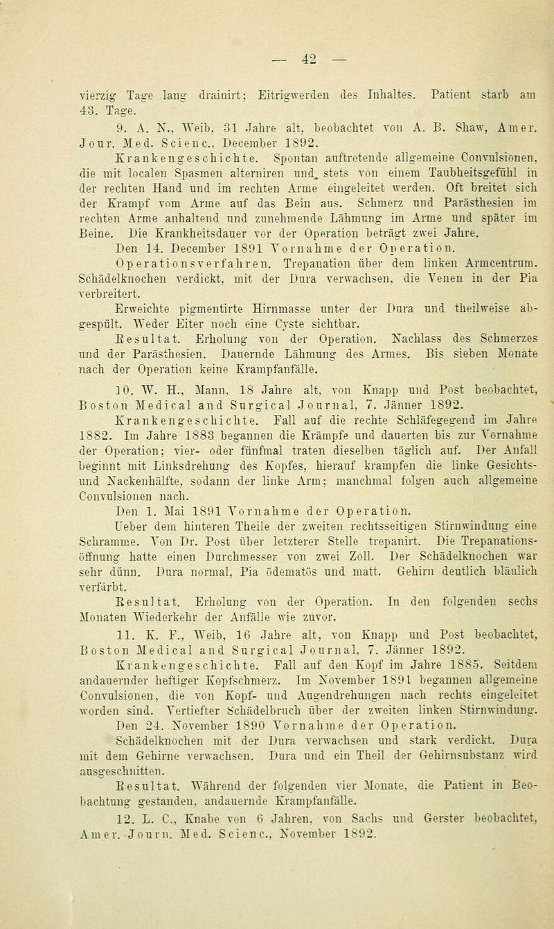 vierzig Tage lang drainirt: Eitrigwerden des Inhaltes. Patient starb am 43. Tage. ^ 9. A. X.. Weib. 31 Jahre alt, beobachtet tou A. B. Shaw, Am er. Jour. Med. Scienc. December 1892. Krankengeschichte. Spontan auftretende allgemeine Convulsionen. die mit localen Spasmen alterniren nnd. stets von einem Taiibheitsgefühl in der rechten Hand und im rechten Arme eingeleitet werden. Oft breitet sich der Krampf vom Arme auf das Bein aus. Schmerz und Parästhesien im rechten Arme anhaltend und zunehmende Lähmung im Arme und später iui Beine. Die Krankheitsdauer vor der Operation beträgt zwei Jahre. Den 14. December 1891 Tom ahme der Operation. 0 p e r a t i 0 n s v e r f a h r e n. Trepanation über dem linken Armcentrum. Schädelknochen verdickt, mit der Dura verwachsen, die Venen in der Pia verbreitert. Erweichte pigmentirte Hirnmasse unter der Dura und theilweise ab- gespült. Weder Eiter noch eine Cyste sichtbar. Piesultat. Erholung von der Operation, Xachlass des Schmerzes und der Parästhesien. Dauernde Lähmung des Armes. Bis sieben Monate nach der Operation keine Krampfanfälle. 3 0. \V. H.. Mann. 18 Jahre alt, von Knapp und Post beobachtet, Boston Medical and Surgical Journal, 7. Jänner 1892. Krankengeschichte. Eall auf die rechte Schläfegegend im Jahre 1882. Im Jahre 1883 begannen die Krämpfe und dauerten bis zur Vornahme der Operation; vier- oder fünfmal traten dieselben täglich auf. Der Anfall beginnt mit Linksdrehung des Kopfes, hierauf krampfen die linke Gesichts- und Xackenhälfte, sodann der linke Arm; manchmal folgen auch allgemeine Convulsionen nach. Den 1. Mai 1891 Vornahme der Operation. Ueber dem hinteren Theile der zweiten rechtsseitigen Stirnwiudung eine Schramme. Vrai Dr. Post über letzterer SteUe trepanirt. Die Trepanations- öffnung hatte einen Durchmesser von zwei Zoll. Der Schädelknochen war sehr dünn, Dura normal. Pia üdematös und matt. Gehirn deutlich bläulich verfärbt. Eesultat. Erholung von der Operation. In den folgenden sechs Monaten Wiederkehr der Anfälle wie zuvur. 11. K. F., Weib, 16 Jahre alt. von Knapp und Pust beobachtet, Boston Medical and Surgical Journal. 7. Jänner 1892. Krankengeschichte. Fall auf den Kopf im Jahre 1885. Seitdem andauernder heftiger Kopfschmerz. Im Xovember 1891 begannen allgemeine Convulsionen, die von Kopf- und Augendrehungen nach rechts eingeleitet worden sind. Vertiefter Schädelbruch über der zweiten linken Stirnwindung. Den 24. Xovember 1890 Vornahme der Operation. Schädelknochen mit der Dura verwachsen und stark verdickt. Dura mit dem Gehirne verwachsen. Dura und ein Theil der Gehirnsubstanz wird ausgeschnitten. Eesultat. Während der folgenden vier Monate, die Patient in Beo- bachtung gestanden, andauernde Krampfanfälle, 12. L. C, Knabe von 6 Jahren, von Sachs und Gerster beobachtet, Amer.-Journ. Med. Scienc, November 1892.
