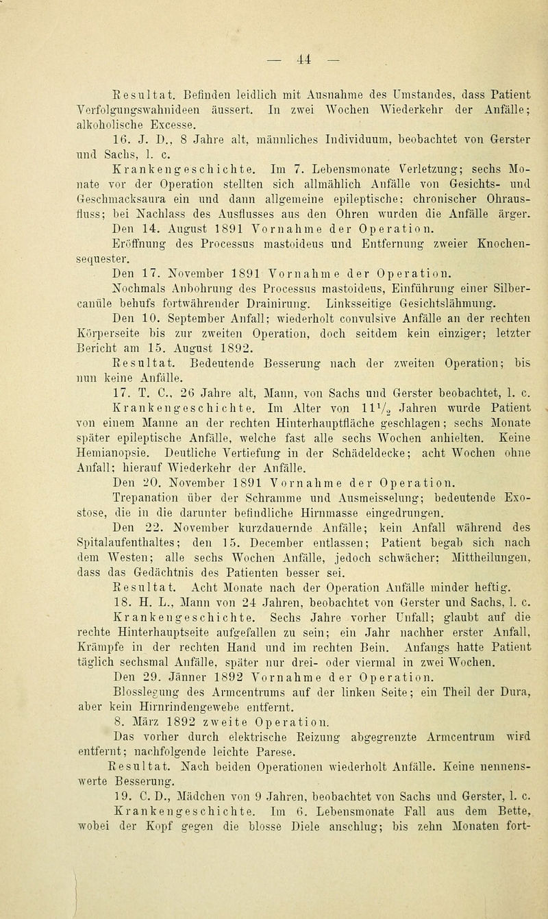 Resultat. Befinden leidlich mit Ausnahme des Umstandes, dass Patient Vorfolgungswahnideen äussert. In zwei Wochen Wiederkehr der Anfälle; alkoholische Excesse. 16. J. D., 8 Jahre alt, männliches Individuum, beobachtet von Gerster und Sachs, 1. c. Krankengeschichte. Im 7. Lebensmonate Verletzung; sechs Mo- nate vor der Operation stellten sich allmählich Anfälle von Gesichts- und Geschmacksaura ein und dann allgemeine epileptische; chronischer Ohraus- fluss; bei Nachlass des Ausflusses aus den Ohren wurden die Anfälle ärger. Den 14. August 1891 Vornahme der Operation. Eröffnung des Processus mastoideus und Entfernung zweier Knochen- sequester. Den 17. November 1891 Vornahme der Operation. Nochmals Anbohrung des Processus mastoideus, Einführung einer Silber- canüle behufs fortwährender Drainirung. Linksseitige Gesichtslähmung. Den 10. September Anfall; wiederholt convulsive Anfälle an der rechten Körperseite bis zur zweiten Operation, doch seitdem kein einziger; letzter Bericht am 15. August 1892. Resultat. Bedeutende Besserung nach der zweiten Operation; bis nun keine Anfälle. 17. T. C, 26 Jahre alt, Mann, von Sachs und Gerster beobachtet, 1. c. Krankengeschichte. Im Alter von IIV2 Jahren wurde Patient von einem. Manne an der rechten Hinterhauptfläche geschlagen; sechs Monate später epileptische Anfälle, welche fast alle sechs Wochen anhielten. Keine Hemianopsie. Deutliche Vertiefung in der Schädeldecke; acht Wochen ohne Anfall; hierauf Wiederkehr der Anfälle. Den '20. November 1891 Vornahme der Operation. Trepanation über der Schramme und Ausmeisselung; bedeutende Exo- stose, die in die darunter befindliche Hirnmasse eingedrungen. Den 22. November kurzdauernde Anfälle; kein Anfall während des Spitalaufenthaltes; den 15. December entlassen; Patient begab sich nach dem Westen; alle sechs Wochen Anfälle, jedoch schwächer; Mittheilungen^ dass das Gedächtnis des Patienten besser sei. Resultat. Acht Monate nach der Operation Anfälle minder heftig. 18. H. L., Mann von 24 Jahren, beobachtet von Gerster und Sachs, 1. c. Krankengeschichte, Sechs Jahre vorher Unfall; glaubt auf die rechte Hinterhauptseite aufgefallen zu sein; ein Jahr nachher erster Anfall, Krämpfe in der rechten Hand und im rechten Bein. Anfangs hatte Patient täglich sechsmal Anfälle, später nur drei- oder viermal in zwei Wochen. Den 29. Jänner 1892 Vornahme der Operation. Blosslegung des Armcentrums auf der linken Seite; ein Theil der Dura, aber kein Hirnrindengewebe entfernt. 8. März 1892 zweite Operation. Das vorher durch elektrische Reizung abgegrenzte Armcentrum wird entfernt; nachfolgende leichte Parese. Resultat. Nach beiden Operationen wiederholt Anfälle. Keine nennens- werte Besserung. 19. C. D., Mädchen von 9 Jahren, beobachtet von Sachs und Gerster, 1. c. Krankengeschichte. Im 6. Lebensmonate Fall aus dem Bette, ■wobei der Kopf gegen die blosse Diele anschlug; bis zehn Monaten fort-