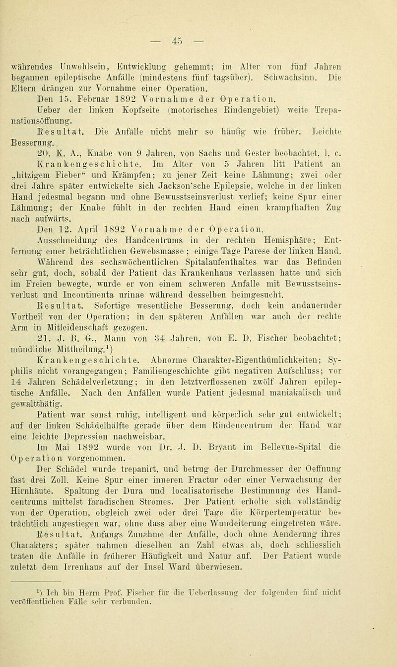 währendes Unwohlsein, Entwicklung- gehemmt; im Alter von fünf Jahren begannen epileptische Anfälle (mindestens fünf tagsüber), Schwachsinn, Die Eltern drängen zur Vornahme einer Operation. Den 15. Februar 1892 Vornahme der Operation. Ueber der linken Kopfseite (motorisches Eindengebiet) weite Trepa- nationsöffnung. Eesultat. Die Anfälle nicht mehr so häufig wie früher. Leichte Besserung. 20. K. A., Knabe von 9 Jahren, von Sachs und Gester beobachtet, 1. c. Krankengeschichte. Im Alter von 5 Jahren litt Patient an „hitzigem Fieber und Krämpfen; zu jener Zeit keine Lähmung; zwei oder drei Jahre später entwickelte sich Jackson'sche Epilepsie, welche in der linken Hand jedesmal begann und ohne Bewusstseinsverlust verlief; keine Spur einer Lähmung; der Knabe fühlt in der rechten Hand einen krampfhaften Zug nach aufwärts. Den 12. April 1892 Vornahme der Operation. Ausschneidung des Handcentrums in der rechten Hemisphäre; Ent- fernung enier beträchtlichen Gewebsmasse ; einige Tage Parese der linken Haiid. Während des sechswöchentlichen Spitalaufenthaltes war das Befinden sehr gut, doch, sobald der Patient das Krankenhaus verlassen hatte und sich im Freien bewegte, wurde er von einem schweren Anfalle mit Bewusstseins- verlust und Licontinenta urinae während desselben heimgesucht. Eesultat. Sofortige wesentliche Besserung, doch kein andauernder Vortheil von der Operation; in den späteren Anfällen war auch der rechte Arm in Mitleidenschaft gezogen. 21. J. B. G., Mann von 34 Jahren, von E. D. Fischer beobachtet; mündliche Mittheilung. ^) Krankengeschichte. Abnorme Charakter-Eigenthümlichkeiten; Sy- philis nicht vorangegangen; Familiengeschichte gibt negativen Aufschluss; vor 14 Jahren Schädelverletzung; in den letztverflossenen zwölf Jahren epilep- tische Anfälle. Nach den Anfällen wurde Patient jedesmal maniakalisch und gewaltthätig. Patient war sonst ruhig, intelligent und körperlich sehr gut entwickelt; auf der linken Schädelhälfte gerade über dem Eindencentrum der Hand war eine leichte Depression nachweisbar. Im Mai 1892 wurde von Dr. J. D. Bryant im Bellevue-Spital die Operation vorgenommen. Der Schädel wurde trepanirt, und betrug der Durchmesser der Oeffnung fast drei Zoll. Keine Spur einer inneren Fractur oder einer Verwachsung der Hirnhäute. Spaltung der Dura und localisatorische Bestimmung des Hand- centrums mittelst faradischen Stromes. Der Patient erholte sich vollständig von der Operation, obgleich zwei oder drei Tage die Körpertemperatur be- trächtlich angestiegen war, ohne dass aber eine Wundeiterung eingetreten wäre. Eesultat. Anfangs Zunahme der Anfälle, doch ohne Aenderung ihres Chaiakters; später nahmen dieselben an Zahl etwas ab, doch schliesslich traten die Anfälle in früherer Häufigkeit und Natur auf. Der Patient wurde zuletzt dem Irrenhaus auf der Insel Ward überwiesen. ^) Ich bin Herrn Prof. Fischer für die Ueberlassuug der folgenden fünf nicht veröffentlichen Fälle selir verbunden.