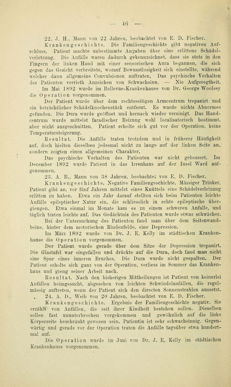 — 4(3 — 22. J. H.. Mann von 22 Jahren, beobachtet von E. D. Fischer. Krankengeschichte. Die Familiengeschichte gibt negativen Anf- schluss. Patient machte unbestimmte Angaben über eine erlittene Schädel- verletzung. Die Anfälle waren dadurch gekennzeichnet, dass sie stets in den Fingern der linken Hand mit einer sensorischen Aura begannen, die sich gegen das Gesicht verbreitete, worauf Bewusstlosigkeit sich einstellte, während welcher dann allgemeine Convulsionen auftraten. Das psj^chische Verhalten des Patienten verrieth Anzeichen von Schwachsinn. — Nie Aufgeregtheit. Im Mai 1892 wurde im Bellevue-Krankenhause von Dr. George Woolsey die Operation vorgenommen. Der Patient wurde über dem rechtsseitigen Armcentrum trepanirt und ein beträchtliches Schädelknochenstück entfernt. Es wurde nichts Abnormes gefunden. Die Dura wurde geöffnet und hernach wieder vereinigt. Das Hand- centrum wurde mittelst faradischer Eeizung wohl localisatorisch bestimmt, _aber nicht ausgeschnitten. Patient erholte sich gut vor der Operation, keine Temperatursteigerung. Resultat. Die Anfälle traten trotzdem und in früherer Häufigkeit auf, doch hielten dieselben jedesmal nicht zu lange auf der linken Seite an, sondern zeigten einen allgemeinen Charakter. Das psychische Verhalten des Patienten war nicht gebessert. Im December 1892 wurde Patient in das Irrenhaus auf der Insel Ward auf- genommen. 23. A. B., Mann von 38 Jahren, beobachtet von E. D. Fischer. Krankengeschichte. Negative Familiengeschichte. Massiger Trinker. Patient gibt an, vor fünf Jahren mittelst eines Knüttels eine Schädelverletzung erlitten zu haben. Etwa ein Jahr darauf stellten sich beim Patienten leichte Anfälle epileptischer Natur ein, die schliesslich in echte epileptische über- giengen. Etwa einmal im Monate kam es zu einem schweren Anfalle, und täglich traten leichte auf. Das Gedächtnis des Patienten wurde etwas schwächer. Bei der Untersuchung des Patienten fand man über dem Seitenwand- beine, hinter dem motorischen Eindenfelde, eine Depression. Im März 1892 wurde von Dr. J. E. Kelly im städtischen Kranken- hause die Operation vorgenommen. Der Patient wurde gerade über dem Sitze der Depression trepanirt. Die Glastafel war eingefallen und drückte auf die Dura, doch fand man nicht eine Spur eines inneren Bruches. Die Dura wurde nicht gespalten. Der Patient erholte sich ganz von der Operation, verliess im Sommer das Kranken- haus und gieng seiner Arbeit nach. Eesultat. Nach den bisherigen Mittheilungen ist Patient von keinerlei Anfällen heimgesucht, abgesehen von leichten Schwindelanfällen, die regel- mässig auftreten, wenn der Patient sich den directen Sonnenstrahlen aussetzt. 24. A. D., Weib von 20 Jahren, beobachtet von E. D. Fischer. Krankengeschichte. Ergebnis der Familiengeschichte negativ. Sie erzählt von Anfällen, die seit ihrer Kindheit bestehen sollen. Dieselben sollen fast ununterbrochen vorgekommen und gewöhnlich auf die linke Körperseite beschränkt gewesen sein. Patientin ist sehr schwachsinnig. Gegen- wärtig und gerade vor der Operation traten die Anfälle tagsüber etwa hundert- mal auf. Die Operation wurde im Juni von Dr. J. E. Kelly im städtischen Krankenhause vorgenommen.