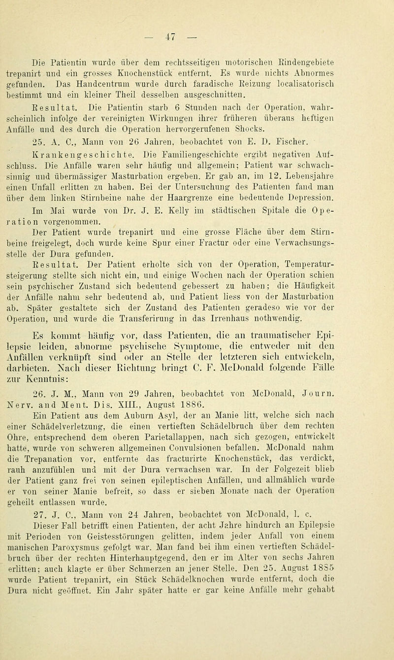 Die Patientin wurde über dem rechtsseitigen motorischen Rindengebiete trepanirt und ein grosses Knochenstück entfernt. Es wurde nichts Abnormes gefunden. Das Handcentrum wurde durch faradische Reizung localisatorisch bestimmt und ein kleiner Theil desselben ausgeschnitten. Resultat. Die Patientin starb 6 Stunden nach der Operation, wahr- scheinlich infolge der vereinigten Wirkungen ihrer früheren überaus heftigen Anfälle und des durch die Operation hervorgerufenen Shocks. 25. A. C, Mann von 26 Jahren, beobachtet von E. D. Fischer. Krankengeschichte. Die Familiengeschichte ergibt negativen Auf- schluss. Die Anfälle waren sehr häufig und allgemein; Patient war schwach- sinnig und übermässiger Masturbation ergeben. Er gab an, im 12. Lebensjahre einen Unfall erlitten zu haben. Bei der Untersuchung des Patienten fand man über dem linken Stirnbeine nahe der Haargrenze eine bedeutende Depression. Im Mai wurde von Dr. J. E. Kelly im städtischen Spitale die Ope- ration vorgenommen. Der Patient wurde trepanirt und eine grosse Fläche über dem Stirn- beine freigelegt, doch wurde keine Spur einer Fractur oder eine Verwachsungs- stelle der Dura gefunden. Resultat. Der Patient erholte sich von der Operation, Temperatur- steigerung stellte sich nicht ein, und einige Wochen nach der Operation schien sein psychischer Zustand sich bedeutend gebessert zu haben; die Häufigkeit der Anfälle nahm sehr bedeutend ab, und Patient liess von der Masturbation ab. Später gestaltete sich der Zustand des Patienten geradeso wie vor der Operation, und wurde die Transferirung in das Irrenhaus nothwendig. Es kommt häufig vor, dass Patienten, die an traumatischer Epi- lepsie leiden, abnorme psychische Symptome, die entweder mit den Anfällen verknüpft sind oder an Stelle der letzteren sich entwickeln, darbieten. Nach dieser Richtung- bringt C. F. McDonald folgende Fälle zur Kenntnis: 26. J. M., Mann von 29 Jahren, beobachtet von McDonald, Journ. Nerv, and Ment. Dis. XUL, August 1886. Ein Patient aus dem Auburn Asyl, der an Manie litt, welche sich nach einer Schädelverletzung, die einen vertieften Schädelbruch über dem rechten Ohre, entsprechend dem oberen Parietallappen, nach sich gezogen, entwickelt hatte, wurde von schweren allgemeinen Convulsionen befallen. McDonald nahm die Trepanation vor, entfernte das fracturirte Knochenstück, das verdickt, rauh anzufühlen und mit der Dura verwachsen war. In der Folgezeit blieb der Patient ganz frei von seinen epileptischen Anfällen, und allmählich wurde er von seiner Manie befreit, so dass er sieben Monate nach der Operation geheilt entlassen wurde. 27. J. C, Mann von 24 Jahren, beobachtet von McDonald, 1. c. Dieser Fall betrifft einen Patienten, der acht Jahre hindurch an Epilepsie mit Perioden von Geistesstörungen gelitten, indem jeder Anfall von einem manischen Paroxysmus gefolgt war. Man fand bei ihm einen vertieften Schädel- bruch über der rechten Hinterhauptgegend, den er im Alter von sechs Jahren erlitten; auch klagte er über Schmerzen an jener Stelle. Den 25. August 1885 wurde Patient trepanirt, ein Stück Schädelknochen wurde entfernt, doch die Dura nicht geöffnet. Ein Jahr später hatte er gar keine Anfälle mehr gehabt