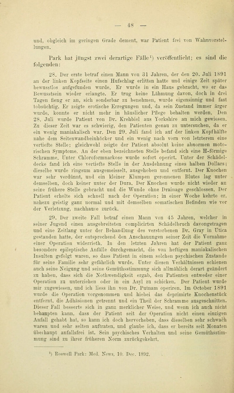 und, obgleich im geringen Grade dement, war Patient frei von Walinvorstel- Inngen. Park hat jüngst zwei derartige Fälle ^i veröffentliclit: es sind die folgenden: 28. Der erste betraf einen llann vrai 31 Jahren, der den 20. Juli 1S91 an der linken Kopfseite einen Hufschlag erlitten hatte und einige Zeit später bewusstlos aufgefunden ■wurde. Er wurde in ein Haus gebracht, wo er da? Bewnsstsein wieder erlangte. Er trug keine Lähmung dayon, doch in drei Tagen fieng er au, sich sonderbar zu benehmen, wurde eigensinnig nnd fast tobsüchtig. Er zeigte erotische Erregungen und. da sein Zustand immer ärger wurde, konnte er nicht mehr in häuslicher Pflege behalten werden. Den 28. Juli wurde Patient von Dr. Krehbiol aus Torkshire an mich gewiesen. Zu dieser Zeit war es schwierig, den Patienten genau zu tintersnchen, da er ein wenig maniakalisch war. Den 29. Juli fand ich auf der linken Kopfhälfte nahe dem Seiteuwandbeinhöcker und ein wenig nach vom von letzterem eine veiüefte Stelle; gleichwohl zeigte der Patient absolut keine abnormen moto- rischen Symptome. An der eben bezeichneten Stelle befand sich eine H-förmige Schramme. Unter Chloroformnarkose wurde sofort operirt. Unter der Schädel- decke fand ich eine vertiefte Stelle in der Ausdehnung eines halben Dollars; dieselbe wurde ringsum ausgemeisselt, ausgehoben und entfernt. Der Knochen war sehr verdünnt, und ein kleiner Klumpen geronnenen Blutes lag unter demselben, doch keiner unter der Dura. Der Knochen wurde nicht wieder an seine frühere Stelle gebracht und die Wunde ohne Drainage geschlossen. Der Patient erholte sich schnell nach der Operation; in einer TVoche kehrte er. nahezu geistig ganz normal und mit demselben somatischen Befinden wie vor der A'erletzung. nachhange zurück. 29. Der zweite Fall betraf einen Mann von 45 Jahren, welcher in seiner Jugend einen ausgebreiteten complicirten Schädelbrach davongetragen und eine Zeitlang unter der Behandlung des verstorbenen Dr. Gray in Utica gestanden hatte, der entsprechend den Anschauungen seiner Zeit die Vornahme einer Operation widerrieth. In den letzten Jahren hat der Patient ganz besondere epileptische Anfälle durchgemacht, die von heftigen maniakalischen Insulten gefolgt waren, so dass Patient in einem solchen psychischen Zustande für seine Familie sehr geföhrlich wurde. Unter diesen Verhältnissen schienen auch seine Xeigung und seine Gemüthsstimmung sich allmählich derart geändert zu haben, dass sich die Xothwendigkeit ergab, den Patienten entweder einer Operation zu unterziehen oder in ein Asyl zu schicken. Der Patient wurde mir zugewiesen, und ich liess ihn von Dr. Putnam operiren. Im October 1S91 wurde die Operation vorgenommen und hiebei das deprimirte Knochenstück entfernt, die Adhäsionen getrennt und ein Theil der Schramme ausgeschnitten. Dieser Fall besserte sich in ganz merklicher Weise, und wenn ich auch nicht behaupten kann, dass der Patient seit der Operation nicht einen einzigen Anfall gehabt hat, so kann ich doch hervorheben, dass dieselben sehr schwach waren und sehr selten auftraten, und glaube ich, dass er bereits seit Monaten übeihaupt anfallsfrei ist. Sein psychisches Verhalten und seine Gemüthsstim- mung sind zu ihrer früheren Xorm zurückgekehrt. ') Eoswell Park: Med. News. 10. Dec. 1892.