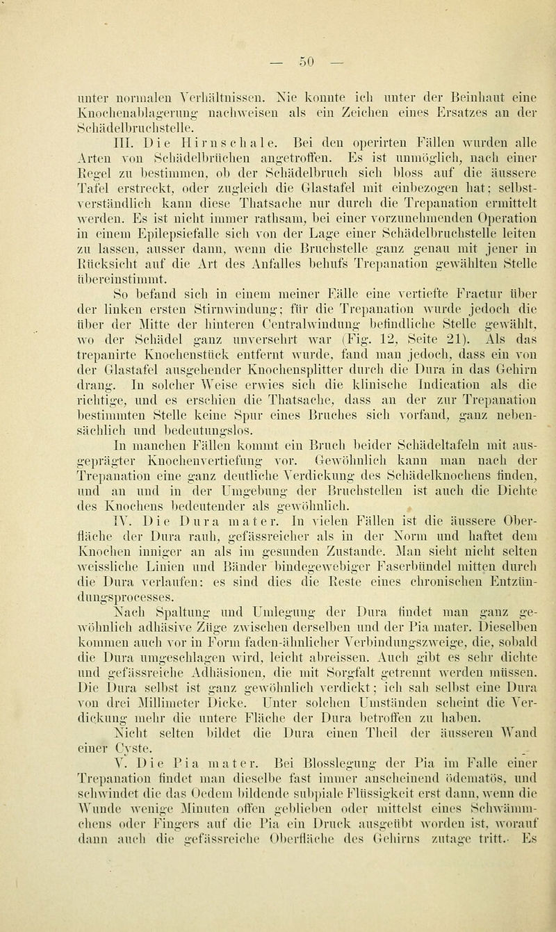 unter normalen Verhältnissen. Kie konnte ich unter der Beinliaut eine Knochenablag-erung- nachweisen als ein Zeichen eines Ersatzes an der Sehädelbruehstelle. III. Die Hirnschale. Bei den operirten Fällen wurden alle Arten von Schädelbrüchen ang-etrotfen. Es ist unmög-lich, nach einer Eeg-el zu bestimmen^ ob der Schädelbruch sich bloss auf die äussere Tafel erstreckt, oder zug-leich die Glastafel mit einbezogen hat; selbst- verständlich kann diese Thatsache nur durch die Trepanation ermittelt werden. Es ist nicht immer rathsam^ bei einer vorzunehmenden Operation in einem Epilepsiefalle sich von der Lag-e einer Schädelbruchstelle leiten zu lassen, ausser dann^ wenn die Bruchstelle g-anz genau mit jener in Rücksicht auf die Art des Anfalles behufs Trepanation gewählten Stelle tibereinstimmt. So befand sich in einem meiner Eälle eine vertiefte Fractur über der linken ersten Stirnwindung; für die Trepanation wurde jedoch die über der Mitte der hinteren Centralwindung befindliche Stelle gewählt, wo der Schädel ganz unversehrt war (Fig. 12^ Seite 21). Als das trepanirte Knochensttick entfernt wurde, fand man jedoch, dass ein von der Glastafel ausgehender Knochensplitter durch die Dura in das Gehirn drang. In solcher Weise erwies sich die klinische Indication als die richtige, und es erschien die Thatsache, dass an der zur Trepanation bestimmten Stelle keine Spur eines Bruches sich vorfand, ganz neben- sächlich und bedeutungslos. In manchen Fällen kommt ein Bruch beider Schädeltafeln mit aus- geprägter Knochenvertiefung vor. Gewöhnlich kann man nach der Trepanation eine ganz deutliche Verdickung des Schädelknocheus linden, und an und in der Umgebung der Bruchstellen ist auch die Dichte des Knochens bedeutender als gewöhnlich. IV. Die Dura m a t e r. In vielen Fällen ist die äussere Ober- fläche der Dura rauh, gefässreicher als in der Korm und haftet dem Knochen inniger an als im gesunden Zustande. Man sieht nicht selten weissliche Linien und Bänder bindegewebiger Faserbündel mitten durch die Dura verlaufen: es sind dies die Beste eines chronischen Entziin- dungsprocesses. Nach Spaltung und Umlegung der Dura findet man ganz ge- wöhnlich adhäsive Züge zwischen derselben und der Pia mater. Dieselben kommen auch vor in Form faden-ähnlicher Verbindungszweige, die, sobald die Dura umgeschlagen wird, leicht abreissen. Auch gibt es sehr dichte und gefässreiche Adhäsionen, die mit Sorgfalt getrennt werden müssen. Die Dura selbst ist ganz gewöhnlich verdickt; ich sah selbst eine Dura von drei Millimeter Dicke. Unter solchen Umständen scheint die Ver- dickung mehr die untere Fläche der Dura betroifen zu haben. Nicht selten bildet die Dura einen Tlieil der äusseren Wand einer Cyste. V. Die Pia mater. Bei Blosslegung der Pia im Falle einer Trepanation findet man dieselbe fast immer anscheinend ödematös, und schwindet die das Oedem bildende subpiale Flüssigkeit erst dann, wenn die AVunde wenige Minuten offen geblieben oder mittelst eines Schwämm- chens oder Fingers auf die Pia ein Druck ausgeübt worden ist, worauf dann auch die c-efässreiche Oberfljiche des Gehirns zutage tritt.- Es