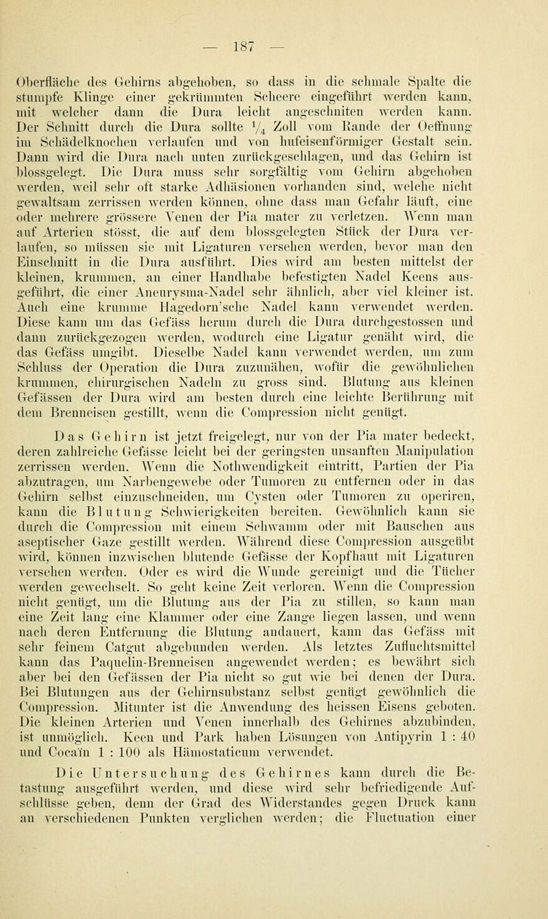 Oberfläche des Geliirns abg-ehoben, so dass iu die schmale Spalte die stumpfe Klinge einer g-ekrttmmten Scheere eingeführt werden kann, mit welcher dann die Dura leicht angeschniten werden kann. Der Schnitt durch die Dura sollte V4 Zoll vom Rande der Oefifnung im Schädelknochen verlaufen und von hufeisenförmig-er Gestalt sein. Dann wird die Dura nach unten zurückgeschlagen, und das Gehirn ist blossgelegt. Die Dura muss sehr sorgfältig vom Gehirn abg-ehoben werden, weil sehr oft starke Adhäsionen vorhanden sind, welche nicht gewaltsam zerrissen werden können, ohne dass man Gefahr läuft, eine oder mehrere g-rössere Venen der Pia mater zu verletzen. Wenn man auf Arterien stösst, die auf dem blossgelegten Stück der Dura ver- laufen, so müssen sie mit Ligaturen versehen werden, bevor man den Einschnitt in die Dura ausführt. Dies wird am besten mittelst der kleinen, krummen, an einer Handhabe befestig-ten Nadel Keens aus- geführt, die einer Aneurysma-Nadel sehr ähnlich, aber viel kleiner ist. Auch eine krumme Hagedorn'sche Nadel kann verwendet werden. Diese kann um das Gefäss herum durch die Dura durchgestossen und dann zurückgezogen werden, wodurch eine Ligatur genäht wird, die das Gefäss umgibt. Dieselbe Nadel kann verwendet werden, um zum Schluss der Operation die Dura zuzunähen, wofür die gewöhnlichen krummen, chirurgischen Nadeln zu gross sind. Blutung aus kleinen Gefässen der Dura wird am besten durch eine leichte Berührung mit dem Brenneisen gestillt, wenn die Compression nicht genügt. Das Gehirn ist jetzt freigelegt, nur von der Pia mater bedeckt, deren zahlreiche Gefässe leicht bei der geringsten unsanften Manipulation zerrissen werden. Wenn die Nothwendigkeit eintritt, Partien der Pia abzutragen, um Narbengewebe oder Tumoren zu entfernen oder in das Gehirn selbst einzuschneiden, um Cysten oder Tumoren zu operiren, kann die Blutung Schwierigkeiten bereiten. Gewöhnlich kann sie durch die Compression mit einem Schwamm oder mit Bauschen aus aseptischer Gaze gestillt werden. Während diese Compression ausgeübt wird, können inzwischen blutende Gefässe der Kopfhaut mit Ligaturen versehen werden. Oder es wird die Wunde gereinigt und die Tücher werden gewechselt. So geht keine Zeit verloren. Wenn die Compression nicht genügt, um die Blutung aus der Pia zu stillen, so kann man eine Zeit lang eine Klammer oder eine Zange liegen lassen, und wenn nach deren Entfernung die Blutung andauert, kann das Gefäss mit sehr feinem Catgut abgebunden werden. Als letztes Zufluchtsmittel kann das Paquelin-Brenneisen angewendet werden; es bewährt sich aber bei den Gefässen der Pia nicht so gut wie bei denen der Dura. Bei Blutungen aus der Gehirnsubstanz selbst genügt gewöhnlich die Compression. Mitunter ist die Anwendung des heissen Eisens geboten. Die kleinen Arterien und Venen innerhalb des Gehirnes abzubinden, ist unmöglich. Keen und Park haben Lösungen von Antipyrin 1 : 40 und Cocain 1 : 100 als Hämostaticum verwendet. Die Untersuchung des Gehirnes kann durch die Be- tastung ausgeführt werden, und diese Avird sehr befriedigende Auf- schlüsse geben, denn der Grad des Widerstandes gegen Druck kann an verschiedenen Punkten ver-lichen werden; die Fluctuation einer