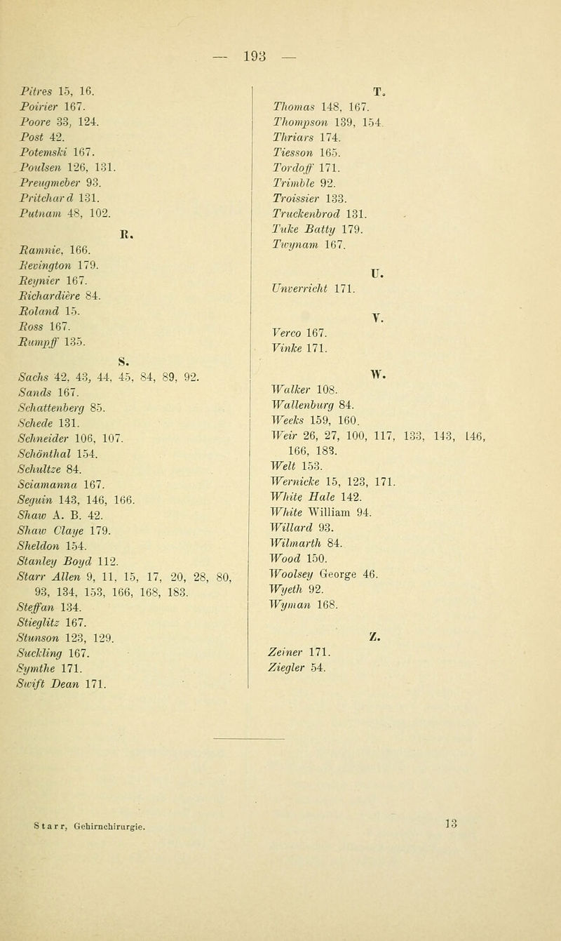 R. Pitres 15, 16. Poirier 167. Poore 33, 124. Post 42. Potemski 167. Poulsen 126, 131. Preugmeher 93. Pritchard 131. Putnam 48, 102. Ramnie, 166. Bevington 179. Reijnier 167. Bichardiere 84. JRoland 15. J?oss 167. Bumpff 135. S. Ätc/is 42, 43, 44, 45, 84, 89, 92. Sands 167. Schatte.nberg 85. ■S'c7ie(Ze 181. Schneider 106, 107. Schönthal 154. Schnitze 84. Sciamanna 167. Äßf/Mw 143, 146, 166. 57imo A. B. 42. Shaw Claye 179. Sheldon 154. Stanley Boyd 112. /S'iarr ^ZZm 9, 11, 15, 17, 20, 28, 9.3, 134, 153, 166, 168, 183. <S<eJaw 134. Stieglitz 167. Stunson 123, 129. Suchling 167. /S'2/m</ie 171. 5/ft/^ Deaw 171. T. r/iOHm.s 148, 167. Thompson 139, 154. T/inars 174. Tiesson 165. ror(^o# 171. Trimble 92. Troissier 133. Truckenbrod 131. Twite 5«;;^?/ 179. Tivynam 167. U. TJnver rieht 171. Ferco 167. FmÄ;e 171. W. WaZ^er 108. Wallenbiirg 84. PTeefo 159, 160. TFeir 26, 27, 100, 117, 133, 143, 146, 166, 183. TFeZi 153. Wernicke 15, 123, 171. TT/n'iSe JEfaZe 142. TT/uYe William 94. Willard 93. Wilmarth 84. WoocZ 150. Woolsey George 46. Tfi/ei/t 92. Wyinan 168. Z. Zeiner 171. Ziegler 54. Starr, Gehirnchirurgie. 13