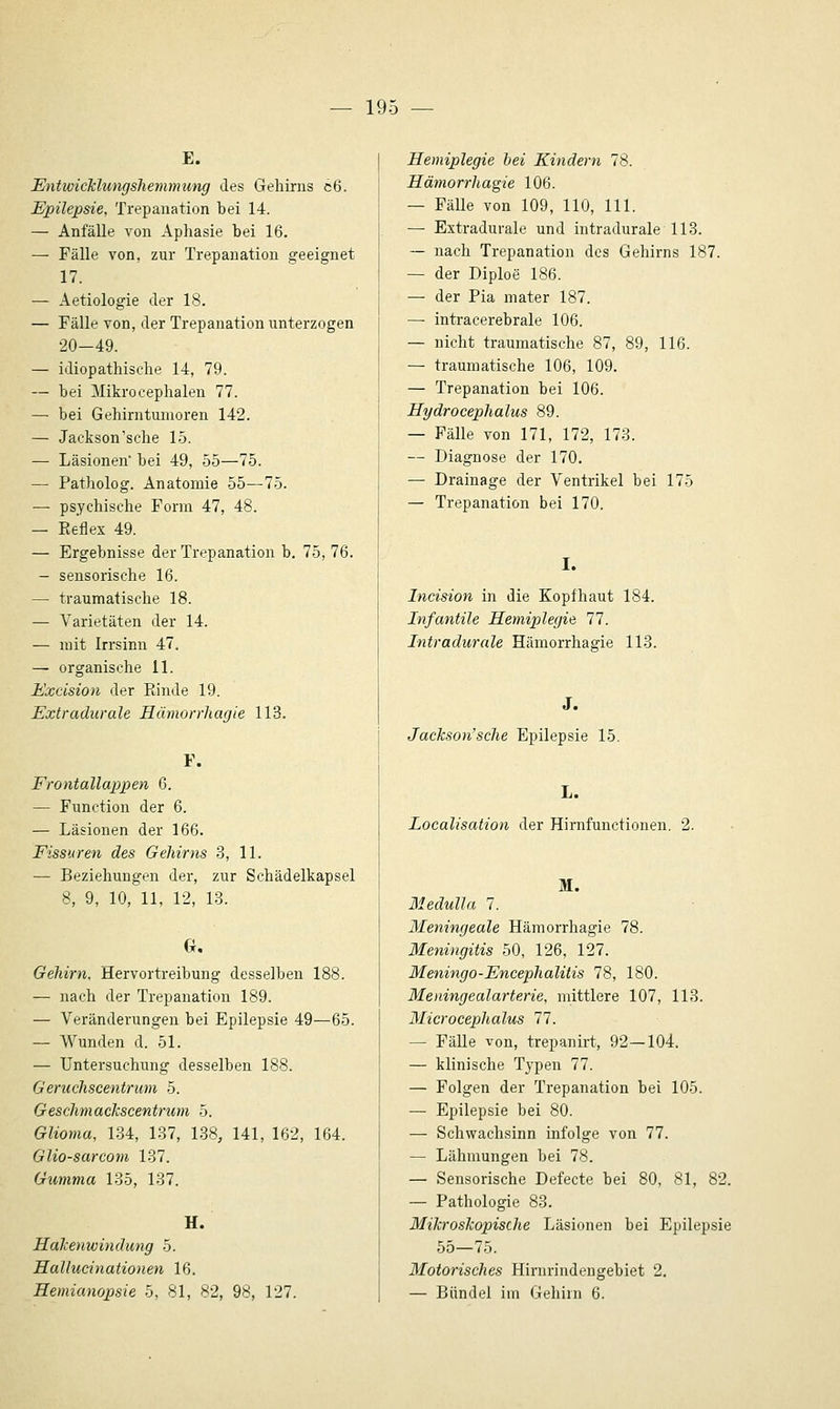 E. Entwicklungshemmung des Gehirns c6. Epilepsie, Trepanation bei 14. — Anfälle von Aphasie bei 16. — Fälle von, zur Trepanation geeignet 17. — Aetiologie der 18. — Fälle von, der Trepanation unterzogen 20-49. — idiopathische 14, 79. — bei Mikrocephalen 77. — bei Gehirntumoren 142. — Jackson'sche 15. — Läsionen' bei 49, 55—75. — Patholog. Anatomie 55—75. — psychische Form 47, 48. — Keflex 49. — Ergebnisse der Trepanation b, 75, 76. - sensorische 16. — traumatische 18. — Varietäten der 14. — mit Irrsinn 47. — organische 11. Excision der Kinde 19. Extradurale Häviorrhagie 113. F. Frontallappen 6. — Function der 6. — Läsionen der 166. Fissuren des Gehirns 3, 11. — Beziehungen der, zur Schädelkapsel 8, 9, 10, 11, 12, 13. 0. Gehirn, Hervortreibung desselben 188. — nach der Trepanation 189. — Veränderungen bei Epilepsie 49—65. — Wunden d. 51. — Untersuchung desselben 188. Geruchscentrum 5. GeschmacJcscentrutn 5. Glioma, 134, 137, 138, 141, 162, 164. GUo-sarcom 137. Gumma 135, 137. H. Halcenwindung 5. Hallucinationen 16. Hemianopsie 5, 81, 82, 98, 127. Hemiplegie hei Kindern 78. Hämorrhagie 106. — Fälle von 109, 110, 111. — Extradurale und intradurale 113. ~ nach Trepanation des Gehirns 187. — der Diploe 186. — der Pia mater 187. — intracerebrale 106. — nicht traumatische 87, 89, 116. — traumatische 106, 109. — Trepanation bei 106. Hydrocephalus 89. — Fälle von 171, 172, 173. — Diagnose der 170. — Drainage der Ventrikel bei 175 — Trepanation bei 170. I. Incision in die Kopfhaut 184. Infantile Hemiplegie 11. Intradurale Hämorrhagie 113. J. Jackson'sche Epilepsie 15. L. Localisation der Hirnfunctionen. 2. M. Medulla 1. Meningeale Hämorrhagie 78. Meningitis 50, 126, 127. Meningo-Eneephalitis IS, 180. Meningealarterie, mittlere 107, 113. Microcephalus 11. — Fälle von, trepanirt, 92—104. — klinische Typen 77. — Folgen der Trepanation bei 105. — Epilepsie bei 80. — Schwachsinn infolge von 77. — Lähmungen bei 78. — Sensorische Defecte bei 80, 81, 82. — Pathologie 83. Mikroskopische Läsionen bei Epilepsie 55—75. Motorisches Hirnrindengebiet 2. — Bündel im Gehiin 6.