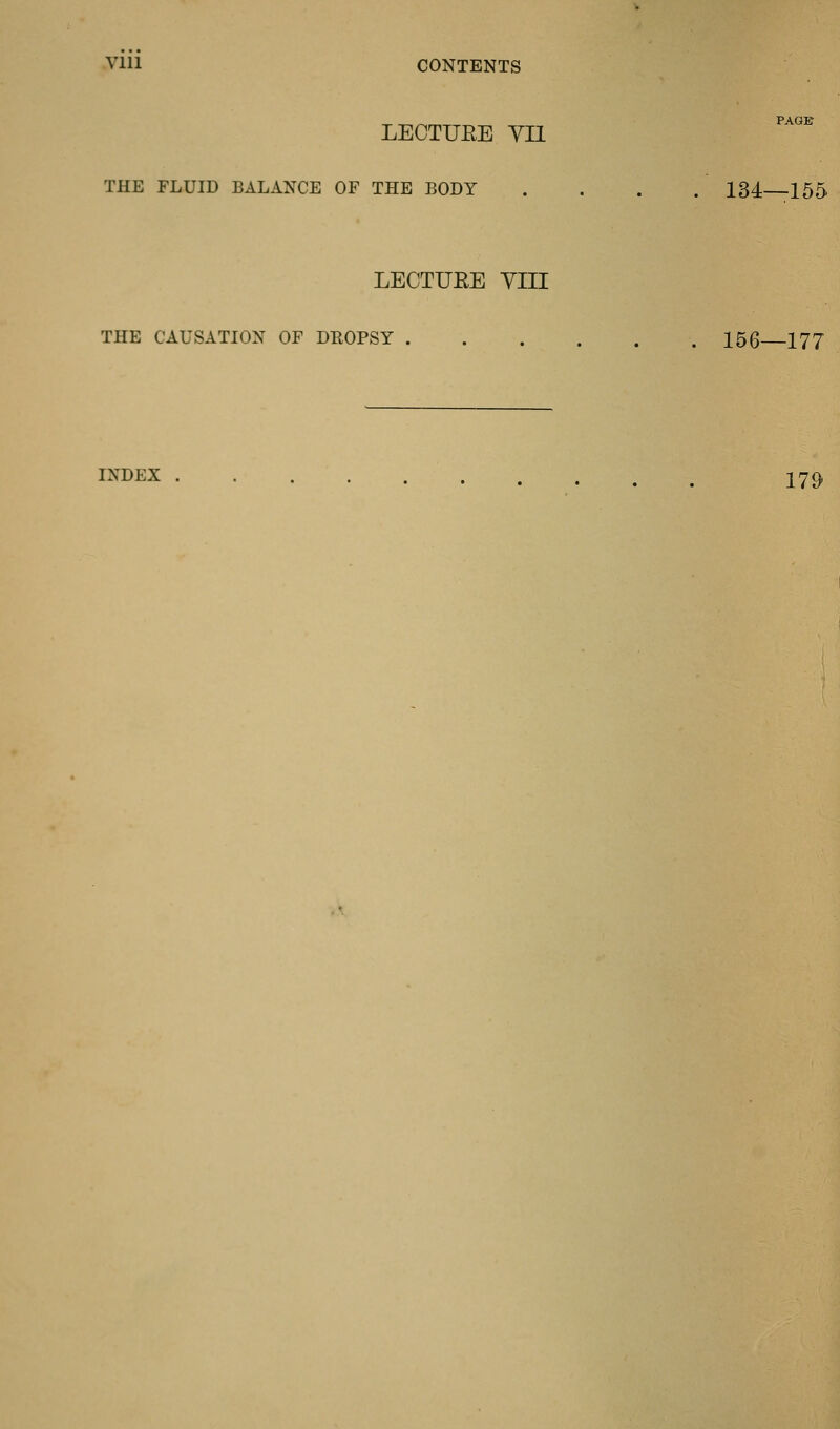 Vlll CONTENTS LECTUEE VII THE FLUID BALANCE OF THE BODY . . . . 134 155 LECTUEE YIII THE CAUSATION OF DROPSY 156 177 INDEX 279