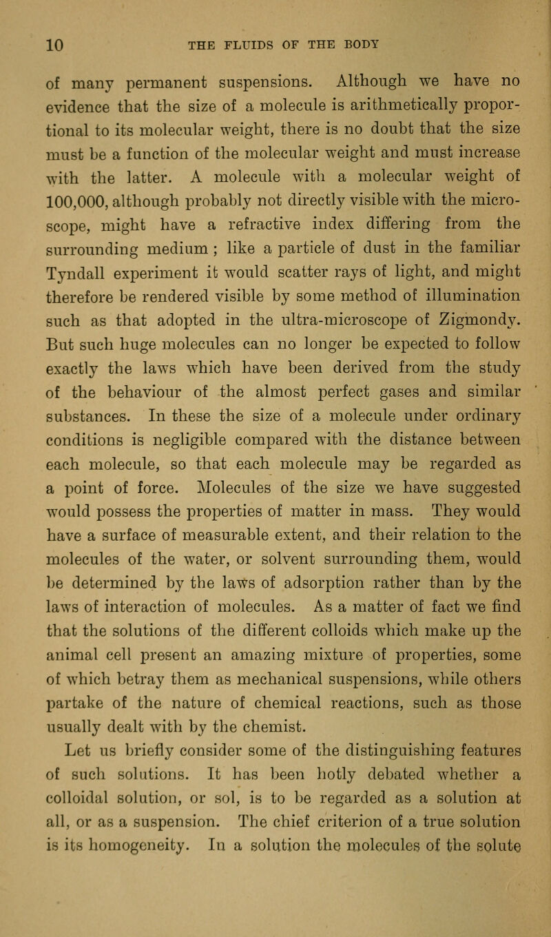 of many permanent suspensions. Although we have no evidence that the size of a molecule is arithmetically propor- tional to its molecular weight, there is no doubt that the size must be a function of the molecular weight and must increase with the latter. A molecule with a molecular weight of 100,000, although probably not directly visible with the micro- scope, might have a refractive index differing from the surrounding medium ; like a particle of dust in the familiar Tyndall experiment it would scatter rays of light, and might therefore be rendered visible by some method of illumination such as that adopted in the ultra-microscope of Zigmondy. But such huge molecules can no longer be expected to follow exactly the laws which have been derived from the study of the behaviour of the almost perfect gases and similar substances. In these the size of a molecule under ordinary conditions is negligible compared with the distance between each molecule, so that each molecule may be regarded as a point of force. Molecules of the size we have suggested would possess the properties of matter in mass. They would have a surface of measurable extent, and their relation to the molecules of the Vv^ater, or solvent surrounding them, would l)e determined by the laws of adsorption rather than by the laws of interaction of molecules. As a matter of fact we find that the solutions of the different colloids which make up the animal cell present an amazing mixture of properties, some of which betray them as mechanical suspensions, while others partake of the nature of chemical reactions, such as those usually dealt with by the chemist. Let us briefly consider some of the distinguishing features of such solutions. It has been hotly debated whether a colloidal solution, or sol, is to be regarded as a solution at all, or as a suspension. The chief criterion of a true solution is its homogeneity. In a solution the molecules of the solute