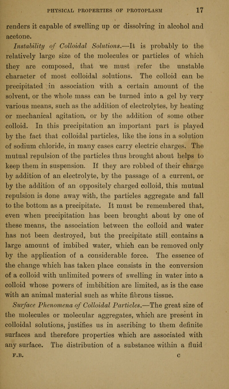 renders it capable of swelling up or dissolving in alcohol and acetone. Instahility of Colloidal Solutions.—It is probably to the relatively large size of the molecules or particles of which they are composed, that we must refer the unstable character of most colloidal solutions. The colloid can be precipitated in association with a certain amount of the solvent, or the whole mass can be turned into a gel by very various means, such as the addition of electrolytes, by heating or mechanical agitation, or by the addition of some other colloid. In this precipitation an important part is played by the fact that colloidal particles, like the ions in a solution of sodium chloride, in many cases carry electric charges. The mutual repulsion of the j)articles thus brought about helps to keep them in suspension. If they are robbed of their charge by addition of an electrolyte, by the passage of a current, or by the addition of an oppositely charged colloid, this mutual repulsion is done away with, the particles aggregate and fall to the bottom as a precipitate. It must be remembered that, even when precipitation has been brought about by one of these means, the association between the colloid and water has not been destroyed, but the precipitate still contains a large amount of imbibed water, which can be removed only by the application of a considerable force. The essence of the change which has taken place consists in the conversion of a colloid with unlimited powers of swelling in water into a colloid whose powers of imbibition are limited, as is the case with an animal material such as white fibrous tissue. Surface Phenomena of Colloidal Particles.—The great size of the molecules or molecular aggregates, which are present in colloidal solutions, justifies us in ascribing to them definite surfaces and therefore properties which are associated with any surface. The distribution of a substance within a fluid F.B. c