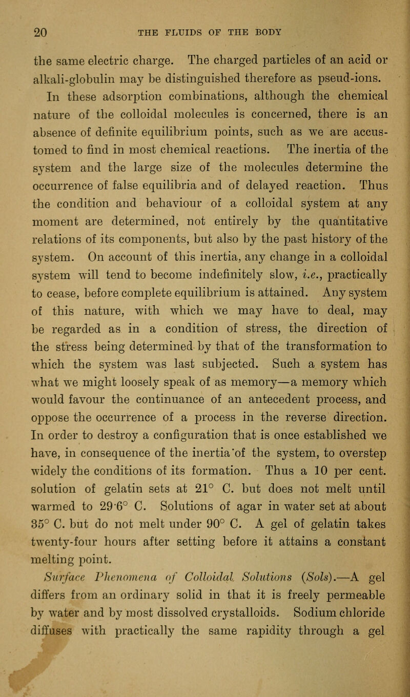 the same electric charge. The charged particles of an acid or alkali-globulin may be distinguished therefore as pseud-ions. In these adsorption combinations, although the chemical nature of the colloidal molecules is concerned, there is an absence of definite equilibrium points, such as we are accus- tomed to find in most chemical reactions. The inertia of the system and the large size of the molecules determine the occurrence of false equilibria and of delayed reaction. Thus the condition and behaviour of a colloidal system at any moment are determined, not entirely by the quantitative relations of its components, but also by the past history of the system. On account of this inertia, any change in a colloidal system will tend to become indefinitely slow, i.e., practically to cease, before complete equilibrium is attained. Any system of this nature, with which we may have to deal, may be regarded as in a condition of stress, the direction of the stress being determined by that of the transformation to which the system was last subjected. Such a system has what we might loosely speak of as memory—a memory which would favour the continuance of an antecedent process, and oppose the occurrence of a process in the reverse direction. In order to destroy a configuration that is once established we have, in consequence of the inertia *of the system, to overstep widely the conditions of its formation. Thus a 10 per cent, solution of gelatin sets at 21° C. but does not melt until warmed to 29*6° C. Solutions of agar in water set at about 35*^ C. but do not melt under 90° C. A gel of gelatin takes twenty-four hours after setting before it attains a constant melting point. Surface Phenomena of Colloidal. Solutions {Sols).—A gel differs from an ordinary solid in that it is freely permeable by water and by most dissolved crystalloids. Sodium chloride diffuses with practically the same rapidity through a gel