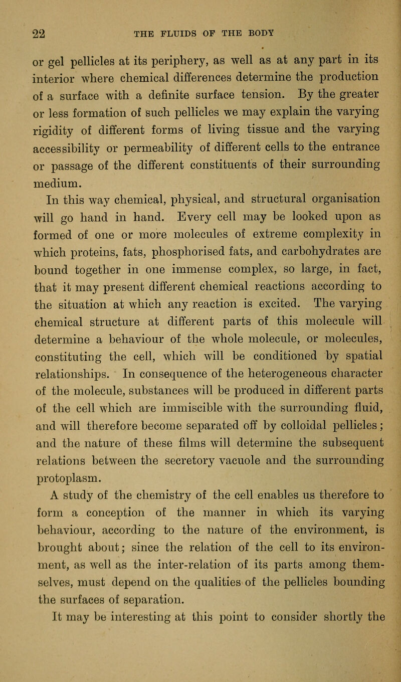 or gel pellicles at its periphery, as well as at any part in its interior where chemical differences determine the production of a surface with a definite surface tension. By the greater or less formation of such pellicles we may explain the varying rigidity of different forms of living tissue and the varying accessibility or permeability of different cells to the entrance or passage of the different constituents of their surrounding medium. In this way chemical, physical, and structural organisation will go hand in hand. Every cell may be looked upon as formed of one or more molecules of extreme complexity in which proteins, fats, phosphorised fats, and carbohydrates are bound together in one immense complex, so large, in fact, that it may present different chemical reactions according to the situation at which any reaction is excited. The varying chemical structure at different parts of this molecule will determine a behaviour of the whole molecule, or molecules, constituting the cell, which will be conditioned by spatial relationships. In consequence of the heterogeneous character of the molecule, substances will be produced in different parts of the cell which are immiscible with the surrounding fluid, and will therefore become separated off by colloidal pellicles; and the nature of these films will determine the subsequent relations between the secretory vacuole and the surrounding protoplasm. A study of the chemistry of the cell enables us therefore to form a conception of the manner in which its varying behaviour, according to the nature of the environment, is brought about; since the relation of the cell to its environ- ment, as well as the inter-relation of its parts among them- selves, must depend on the qualities of the pellicles bounding the surfaces of separation. It may be interesting at this point to consider shortly the