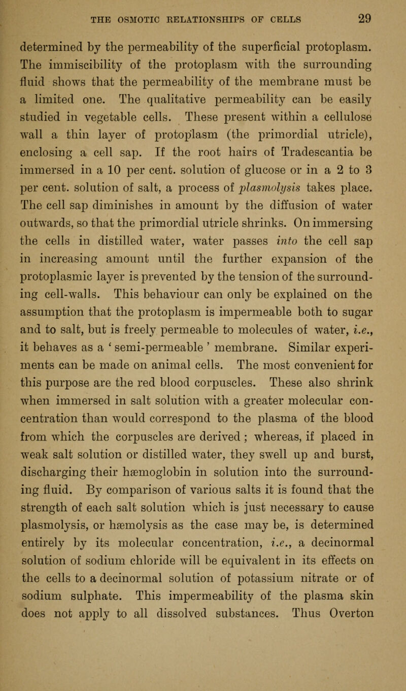 determined by the permeability of the superficial protoplasm. The immiscibility of the protoplasm with the surrounding fluid shows that the permeability of the membrane must be a limited one. The qualitative permeability can be easily studied in vegetable cells. These present within a cellulose wall a thin layer of protoplasm (the primordial utricle), enclosing a cell sap. If the root hairs of Tradescantia be immersed in a 10 per cent, solution of glucose or in a 2 to 3 per cent, solution of salt, a process of plasmoli/sis takes place. The cell sap diminishes in amount by the diffusion of water outwards, so that the primordial utricle shrinks. On immersing the cells in distilled water, water passes into the cell sap in increasing amount until the further expansion of the protoplasmic layer is prevented by the tension of the surround- ing cell-w^alls. This behaviour can only be explained on the assumption that the protoplasm is impermeable both to sugar and to salt, but is freely permeable to molecules of water, i.e., it behaves as a ' semi-permeable ' membrane. Similar experi- ments can be made on animal cells. The most convenient for this purpose are the red blood corpuscles. These also shrink when immersed in salt solution with a greater molecular con- centration than would correspond to the plasma of the blood from which the corpuscles are derived ; whereas, if placed in weak salt solution or distilled water, they swell up and burst, discharging their haemoglobin in solution into the surround- ing fluid. By comparison of various salts it is found that the strength of each salt solution which is just necessary to cause plasmolysis, or haemolysis as the case may be, is determined entirely by its molecular concentration, i.e., a decinormal solution of sodium chloride will be equivalent in its effects on the cells to a decinormal solution of potassium nitrate or of sodium sulphate. This impermeability of the plasma skin does not apjDly to all dissolved substances. Thus Overton