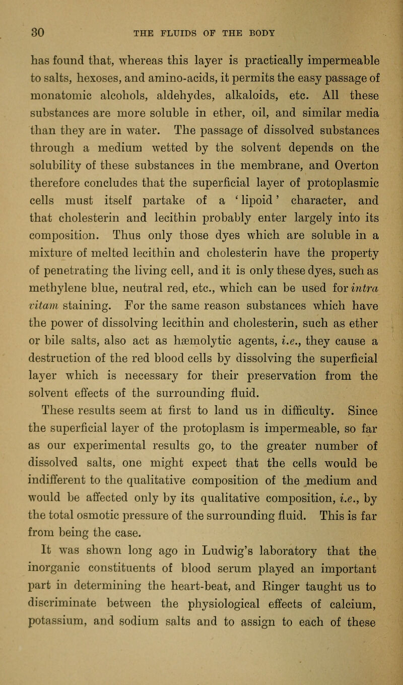 has found that, whereas this layer is practically impermeable to salts, hexoses, and amino-acids, it permits the easy passage of monatomic alcohols, aldehydes, alkaloids, etc. All these substances are more soluble in ether, oil, and similar media than they are in water. The passage of dissolved substances through a medium wetted by the solvent depends on the solubility of these substances in the membrane, and Overton therefore concludes that the superficial layer of protoplasmic cells must itself partake of a ' lipoid' character, and that cholesterin and lecithin probably enter largely into its composition. Thus only those dyes which are soluble in a mixture of melted lecithin and cholesterin have the property of penetrating the living cell, and it is only these dyes, such as methylene blue, neutral red, etc., which can be used for intra vitam staining. For the same reason substances which have the power of dissolving lecithin and cholesterin, such as ether or bile salts, also act as haemolytic agents, i.e., they cause a destruction of the red blood cells by dissolving the superficial layer which is necessary for their preservation from the solvent effects of the surrounding fluid. These results seem at first to land us in difficulty. Since the superficial layer of the protoplasm is impermeable, so far as our experimental results go, to the greater number of dissolved salts, one might expect that the cells would be indifferent to the qualitative composition of the medium and would be affected only by its qualitative composition, i.e., by the total osmotic pressure of the surrounding fluid. This is far from being the case. It was shown long ago in Ludwig's laboratory that the inorganic constituents of blood serum played an important part in determining the heart-beat, and Einger taught us to discriminate between the physiological effects of calcium, potassium, and sodium salts and to assign to each of these