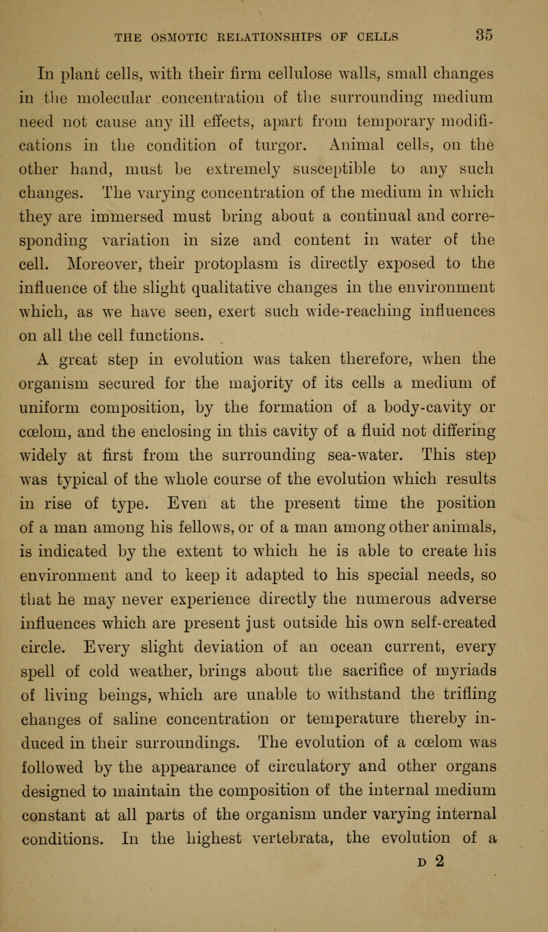 In plant cells, with their firm cellulose walls, small changes in the molecular concentration of the surrounding medium need not cause any ill effects, apart from temporary modifi- cations in the condition of turgor. Animal cells, on the other hand, must be extremely susceptible to any such changes. The varying concentration of the medium in which they are immersed must bring about a continual and corre- sponding variation in size and content in water of the cell. Moreover, their protoplasm is directly exposed to the influence of the slight qualitative changes in the environment which, as we have seen, exert such wide-reaching influences on all the cell functions. A great stejD in evolution was taken therefore, when the organism secured for the majority of its cells a medium of uniform composition, by the formation of a body-cavity or coelom, and the enclosing in this cavity of a fluid not differing w^idely at first from the surrounding sea-water. This step was typical of the whole course of the evolution which results in rise of type. Even at the present time the position of a man among his fellows, or of a man among other animals, is indicated by the extent to which he is able to create his environment and to keep it adapted to his special needs, so that he may never experience directly the numerous adverse influences which are present just outside his own self-created circle. Every slight deviation of an ocean current, every spell of cold weather, brings about the sacrifice of myriads of living beings, which are unable to withstand the trifling changes of saline concentration or temperature thereby in- duced in their surroundings. The evolution of a coelom was followed by the appearance of circulatory and other organs designed to maintain the composition of the internal medium constant at all parts of the organism under varying internal conditions. In the highest vertebrata, the evolution of a D 2