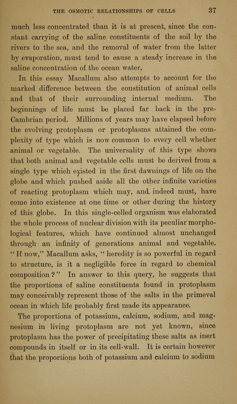 much less concentrated than it is at present, since the con- stant carrying of the sahne constituents of the soil by the rivers to the sea, and the removal of water from the latter by evaporation, must tend to cause a steady increase in the saline concentration of the ocean water. In this essay Macallum also attempts to account for the marked difference between the constitution of animal cells and that of their surrounding internal medium. The beginnings of life must be placed far back in the pre- Cambrian period. Millions of years may have elapsed before the evolving protoplasm or protoplasms attained the com-, plexity of type which is now common to every cell whether animal or vegetable. The universality of this type shows that both animal and vegetable cells must be derived from a single type which existed in the first dawnings of life on the globe and which pushed aside all the other infinite varieties of reacting protoplasm which may, and. indeed must, have come into existence at one time or other during the history of this globe. In this single-celled organism was elaborated the whole process of nuclear division with its peculiar morpho- logical features, which have continued almost unchanged through- an infinity of generations animal and vegetable.  If now, Macallum asks,  heredity is so powerful in regard to structure, is it a negligible force in regard to chemical composition ?  In answer to this query, he suggests that the proportions of saline constituents found in protoplasm may conceivably represent those of • the salts in the primeval ocean in which life probably first made its appearance. The proportions of potassium, calcium, sodium, and mag- nesium in living protoplasm are not yet known, since protoplasm has the power of precipitating these salts as inert compounds in itself or in its cell-wall. It is certain however that the proportions both of potassium and calcium to sodium