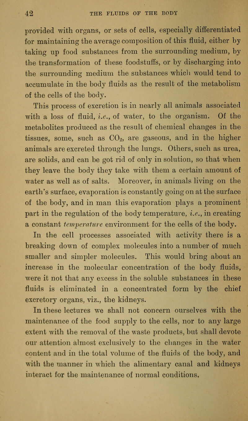 provided with organs, or sets of cells, especially differentiated for maintaining the average composition of this fluid, either by taking up food substances from the surrounding medium, by the transformation of these foodstuffs, or by discharging into the surrounding medium the substances which would tend to accumulate in the body fluids as the result of the metabolism of the cells of the body. This process of excretion is in nearly all animals associated with a loss of fluid, i.e., of water, to the organism. Of the metabolites produced as the result of chemical changes in the tissues, some, such as CO2, are gaseous, and in the higher animals are excreted through the lungs. Others, such as urea, are solids, and can be got rid of only in solution, so that when they leave the body they take with them a certain amount of water as well as of salts. Moreover, in animals living on the earth's surface, evaporation is constantly going on at the surface of the body, and in man this evaporation plays a prominent part in the regulation of the body temperature, i.e., in creating a constant temj>erature environment for the cells of the body. In the cell processes associated with activity there is a breaking down of complex molecules into a number of much smaller and simpler molecules. This would bring about an increase in the molecular concentration of the body fluids, were it not that any excess in the soluble substances in these fluids is eliminated in a concentrated form by the chief excretory organs, viz., the kidneys. In these lectures we shall not concern ourselves with the maintenance of the food supply to the cells, nor to any large extent with the removal of the waste products, but shall devote our attention almost exclusively to the changes in the water content and in the total volume of the fluids of the body, and with the manner in which the alimentary canal and kidneys interact for the maintenance of normal conditions,