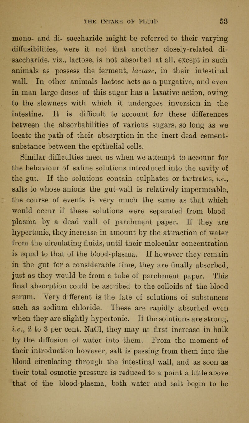 mono- and di- saccharide might be referred to their varying diffusibihties, were it not that another closely-related di- saccharide, viz., lactose, is not absorbed at all, except in such animals as i)ossess the ferment, lactase, in their intestinal wall. In other animals lactose acts as a pm'gative, and even in man large doses of this sugar has a laxative action, owing to the slowness with which it undergoes inversion in the intestine. It is difficult to account for these differences between the absorbabihties of various sugars, so long as we locate the path of their absorption in the inert dead cement- substance between the epithelial cells. Similar difficulties meet us when we attemj)t to account for the behaviour of saline solutions introduced into the cavity of the gut. If the solutions contain sulj^hates or tartrates, i.e., salts to whose anions the gut-wall is relatively imj)ermeable, the course of events is very much the same as that which would occur if these solutions were separated from blood- plasma by a dead wall of parchment paper. If they are hypertonic, they increase in amount by the attraction of water from the circulating fluids, until their molecular concentration is equal to that of the blood-plasma. If however they remain in the gut for a considerable time, they are finally absorbed, just as they would be from a tube of parchment paper. This final absorption could be ascribed to the colloids of the blood serum. Very difterent is the fate of solutions of substances such as sodium chloride. These are rapidly absorbed even when they are slightly hypertonic. If the solutions are strong, i.e., 2 to 3 per cent. NaCl, they may at first increase in bulk by the diffusion of water into them. From the moment of their introduction however, salt is passing from them into the blood circulating through the intestinal wall, and as soon as their total osmotic pressure is reduced to a point a little above that of the blood-plasma, both water and salt begin to be