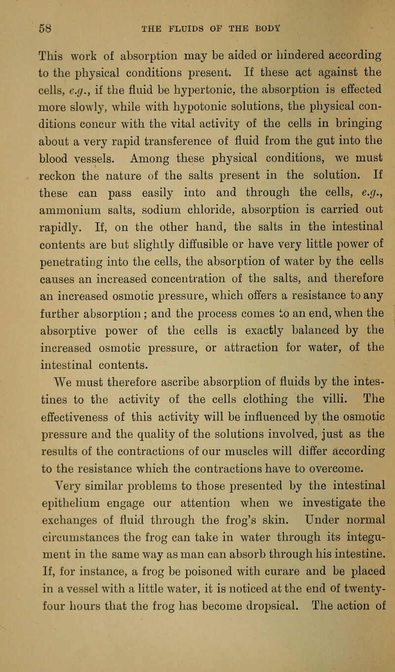 This work of absorption may be aided or hindered according to the physical conditions present. If these act against the cells, e.g., if the fluid be hypertonic, the absorption is effected more slowly, while with hypotonic solutions, the physical con- ditions concur with the vital activity of the cells in bringing about a very rapid transference of fluid from the gut into the blood vessels. Among these physical conditions, we must reckon the nature of the salts present in the solution. If these can pass easily into and through the cells, e.g., ammonium salts, sodium chloride, absorption is carried out rapidly. If, on the other hand, the salts in the intestinal contents are but slightly diffusible or have very little power of penetrating into the cells, the absorption of water by the cells causes an increased concentration of the salts, and therefore an increased osmotic pressure, which offers a resistance to any further absorption ; and the process comes to an end, when the absorptive power of the cells is exactly balanced by the increased osmotic pressure, or attraction for water, of the intestinal contents. We must therefore ascribe absorption of fluids by the intes- tines to the activity of the cells clothing the villi. The effectiveness of this activity will be influenced by the osmotic pressure and the quality of the solutions involved, just as the results of the contractions of our muscles will differ according to the resistance which the contractions have to overcome. Very similar problems to those presented by the intestinal epithelium engage our attention when we investigate the exchanges of fluid through the frog's skin. Under normal circumstances the frog can take in water through its integu- ment in the same way as man can absorb through his intestine. If, for instance, a frog be poisoned with curare and be placed in a vessel with a little water, it is noticed at the end of twenty- four hours that the frog has become dropsical. The action of