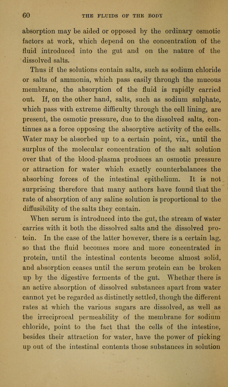 absorption may be aided or opposed by the ordinary osmotic factors at work, which depend on the concentration of the fluid introduced into the gut and on the nature of the dissolved salts. Thus if the solutions contain salts, such as sodium chloride or salts of ammonia, which pass easily through the mucous membrane, the absorption of the fluid is rapidly carried out. If, on the other hand, salts, such as sodium sulphate, which pass with extreme difficulty through the cell lining, are present, the osmotic pressure, due to the dissolved salts, con- tinues as a force opposing the absorptive activity of the cells. Water may be absorbed u-p to a certain point, viz., until the surplus of the molecular concentration of the salt solution over that of the blood-plasma produces an osmotic pressure or attraction for water which exactly counterbalances the absorbing forces of the intestinal epithelium. It is not surprising therefore that many authors have found that the rate of absorption of any saline solution is proportional to the diffusibility of the salts they contain. When serum is introduced into the gut, the stream of water carries with it both the dissolved salts and the dissolved pro- tein. In the case of the latter however, there is a certain lag, so that the fluid becomes more and more concentrated in protein, until the intestinal contents become almost solid, and absorj)tion ceases until the serum j)rotein can be broken up by the digestive ferments of the gut. Whether there is an active absorption of dissolved substances apart from water cannot yet be regarded as distinctly settled, though the different rates at which the various sugars are dissolved, as well as the uTeciprocal permeability of the membrane for sodium chloride, point to the fact that the cells of the intestine, besides their attraction for water, have the power of picking up out of the intestinal contents those substances in solution