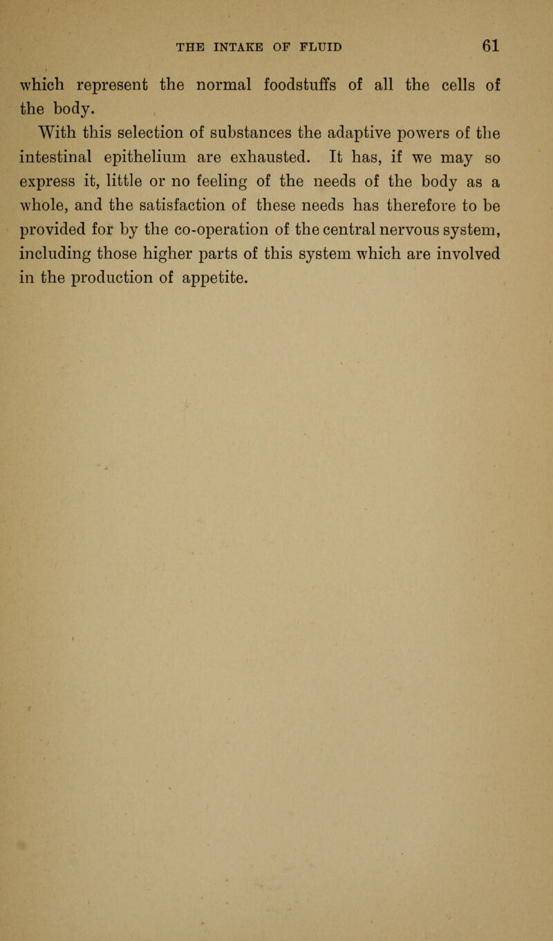 which represent the normal foodstuffs of all the cells of the body. With this selection of substances the adaptive powers of the intestinal epithelium are exhausted. It has, if we may so express it, little or no feeling of the needs of the body as a whole, and the satisfaction of these needs has therefore to be provided for by the co-operation of the central nervous system, including those higher parts of this system which are involved in the production of appetite.