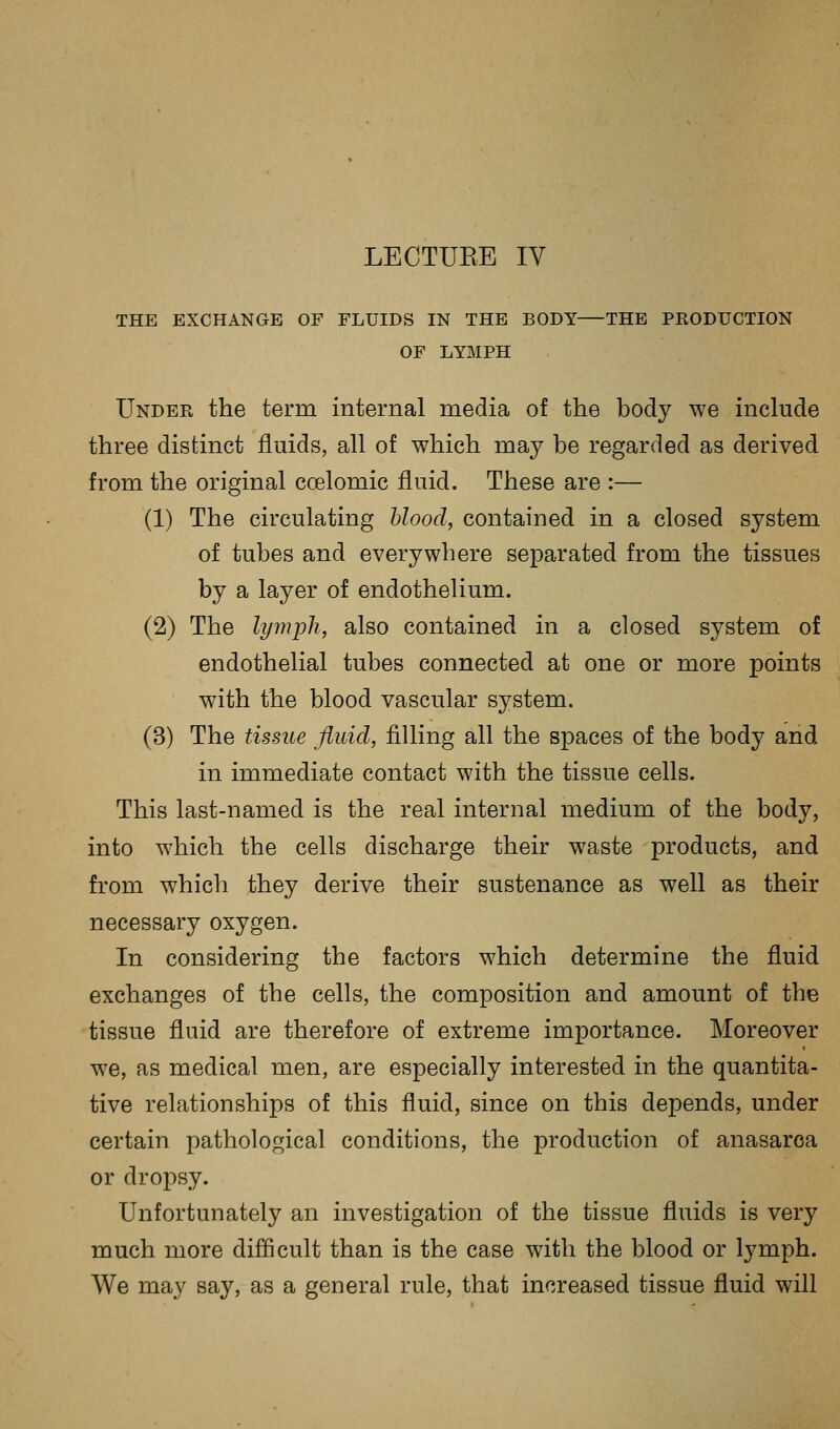 THE EXCHANGE OF FLUIDS IN THE BODY THE PRODUCTION OF LYMPH Under the term internal media of the body we include three distinct fluids, all of which may be regarded as derived from the original coelomic fluid. These are :— (1) The circulating blood, contained in a closed system of tubes and everywhere separated from the tissues by a layer of endothelium. (2) The lymph, also contained in a closed system of endothelial tubes connected at one or more points with the blood vascular system. (3) The tissue fluid, filling all the spaces of the body and in immediate contact with the tissue cells. This last-named is the real internal medium of the body, into which the cells discharge their waste products, and from which they derive their sustenance as well as their necessary oxygen. In considering the factors which determine the fluid exchanges of the cells, the composition and amount of the tissue fluid are therefore of extreme importance. Moreover we, as medical men, are especially interested in the quantita- tive relationships of this fluid, since on this depends, under certain pathological conditions, the production of anasarca or dropsy. Unfortunately an investigation of the tissue fluids is very much more difficult than is the case with the blood or lymph. We may say, as a general rule, that increased tissue fluid will