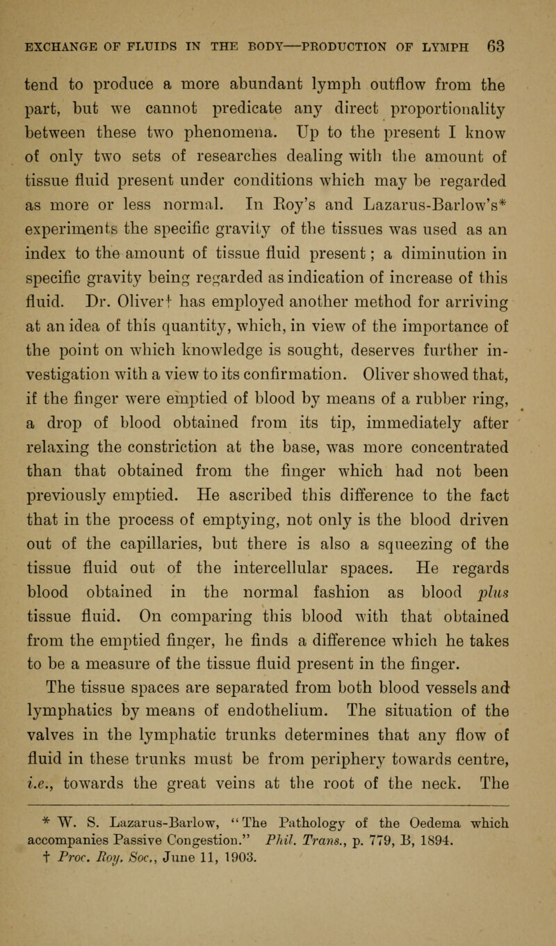 tend to produce a more abundant lymph outflow from the part, but we cannot predicate any direct proportionality between these two phenomena. Up to the present I know of only two sets of researches dealing with the amount of tissue fluid present under conditions which may be regarded as more or less normal. In Eoy's and Lazarus-Barlow's* experiments the specific gravity of the tissues was used as an index to the amount of tissue fluid present; a diminution in specific gravity being regarded as indication of increase of this fluid. Dr. Oliverf has employed another method for arriving at an idea of this quantity, which, in view of the importance of the point on which knowledge is sought, deserves further in- vestigation with a view to its confirmation. Oliver showed that, if the finger were einptied of blood by means of a rubber ring, a drop of blood obtained from its tip, immediately after relaxing the constriction at the base, was more concentrated than that obtained from the finger which had not been previously emptied. He ascribed this difference to the fact that in the process of emptying, not only is the blood driven out of the capillaries, but there is also a squeezing of the tissue fluid out of the intercellular spaces. He regards blood obtained in the normal fashion as blood _2)Z?t.s tissue fluid. On comparing this blood with that obtained from the emptied finger, he finds a difference which he takes to be a measure of the tissue fluid present in the finger. The tissue spaces are separated from both blood vessels and lymphatics by means of endothelium. The situation of the valves in the lymphatic trunks determines that any flow of fluid in these trunks must be from periphery towards centre, i.e., towards the great veins at the root of the neck. The * W. S. Lazarus-Barlow, The Pathology of the Oedema which accompanies Passive Congestion. Phil. Trans., p. 779, B, 1894. t Proc. Roij. Soc, June 11, 1903.