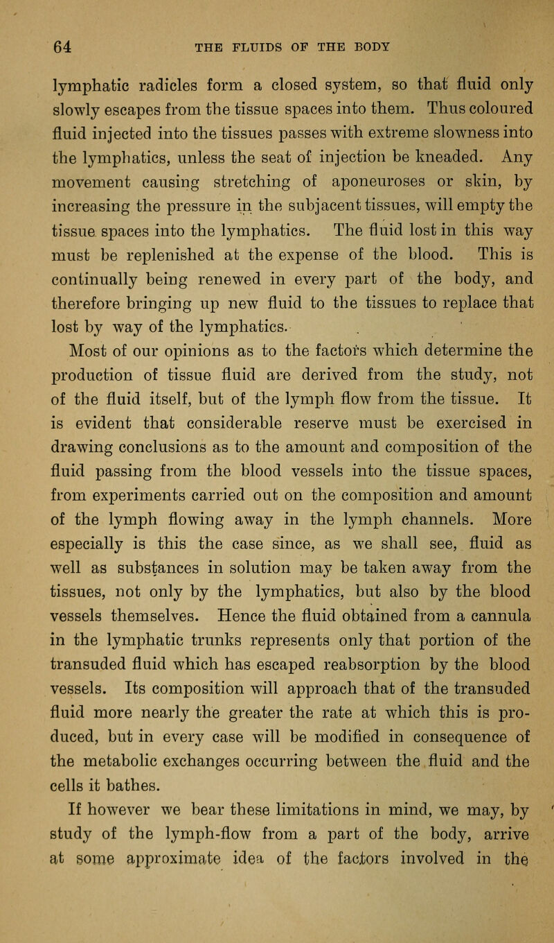 lymphatic radicles form a closed system, so that fluid only slowly escapes from the tissue spaces into them. Thus coloured fluid injected into the tissues passes with extreme slowness into the lymphatics, unless the seat of injectioti be kneaded. Any movement causing stretching of aponeuroses or skin, by increasing the pressure in the subjacent tissues, will empty the tissue spaces into the lymphatics. The fluid lost in this way must be replenished at the expense of the blood. This is continually being renewed in every part of the body, and therefore bringing up new fluid to the tissues to replace that lost by way of the lymphatics. Most of our opinions as to the factors which determine the production of tissue fluid are derived from the study, not of the fluid itself, but of the lymph flow from the tissue. It is evident that considerable reserve must be exercised in drawing conclusions as to the amount and composition of the fluid passing from the blood vessels into the tissue spaces, from experiments carried out on the composition and amount of the lymph flowing away in the lymph channels. More especially is this the case since, as we shall see, fluid as well as substances in solution may be taken away from the tissues, not only by the lymphatics, but also by the blood vessels themselves. Hence the fluid obtained from a cannula in the lymphatic trunks represents only that portion of the transuded fluid which has escaped reabsorption by the blood vessels. Its composition will approach that of the transuded fluid more nearly the greater the rate at which this is pro- duced, but in every case will be modified in consequence of the metabolic exchanges occurring between the fluid and the cells it bathes. If however we bear these limitations in mind, we may, by study of the lymph-flow from a part of the body, arrive at some approximate idea of the factors involved in the