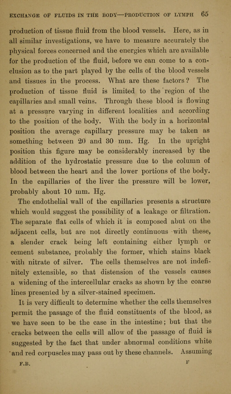 production of tissue fluid from the blood vessels. Here, as in all similar investigations, we have to measure accurately the physical forces concerned and the energies which are available for the production of the fluid, before we can come to a con- clusion as to the part played by the cells of the blood vessels and tissues in the process. What are these factors ? The production of tissue fluid is limited to the region of the capillaries and small veins. Through these blood is flowing at a pressure varying in different localities and according to the position of the body. With the body in a horizontal position the average capillary pressure may be taken as something between 20 and 30 mm. Hg. In the upright I)osition this figure may be considerably increased by the addition of the hydrostatic pressure due to the column of blood between the heart and the lower portions of the body. In the capillaries of the liver the pressure will be lower, probably about 10 mm. Hg. The endothelial wall of the capillaries presents a structure which would suggest the possibility of a leakage or filtration. The separate flat cells of which it is composed abut on the adjacent cells, but are not directly continuous with these, a slender crack being left containing either lymph or cement substance, probably the former, which stains black with nitrate of silver. The cells themselves are not indefi- nitely extensible, so that distension of the vessels causes a widening of the intercellular cracks as shown by the coarse lines presented by a silver-stained specimen. It is very difiicult to determine whether the cells themselves permit the passage of the fluid constituents of the blood, as we have seen to be the case in the intestine; but that the cracks between the cells will allow of the passage of fluid is suggested by the fact that under abnormal conditions white • and red corpuscles may pass out by these channels. Assuming F.B. ^