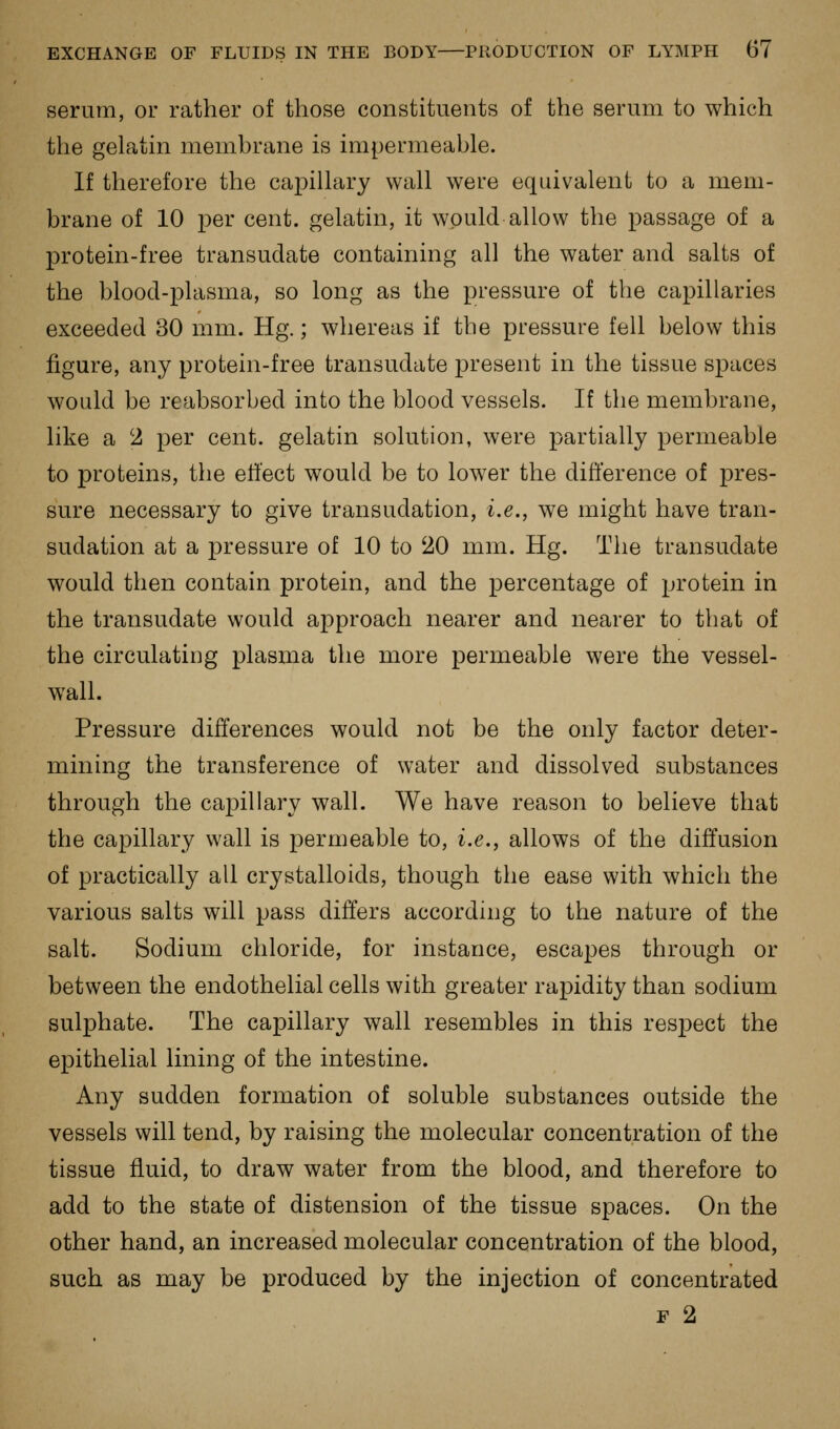 serum, or rather of those constituents of the serum to which the gelatin memhrane is impermeable. If therefore the capillary wall were equivalent to a mem- brane of 10 per cent, gelatin, it would allow the passage of a protein-free transudate containing all the water and salts of the blood-plasma, so long as the pressure of the capillaries exceeded 30 mm. Hg.; whereas if the pressure fell below this figure, any protein-free transudate present in the tissue spaces would be reabsorbed into the blood vessels. If the membrane, like a 2 per cent, gelatin solution, were partially permeable to proteins, the ell'ect would be to lower the difference of pres- sure necessary to give transudation, i.e., we might have tran- sudation at a pressure of 10 to 20 mm. Hg. The transudate would then contain protein, and the percentage of protein in the transudate would approach nearer and nearer to that of the circulating plasma the more permeable were the vessel- wall. Pressure differences would not be the only factor deter- mining the transference of water and dissolved substances through the capillary wall. We have reason to believe that the capillary wall is permeable to, i.e., allows of the diffusion of practically all crystalloids, though the ease with which the various salts will pass differs according to the nature of the salt. Sodium chloride, for instance, escapes through or between the endothelial cells with greater rapidity than sodium sulphate. The capillary wall resembles in this respect the epithelial lining of the intestine. Any sudden formation of soluble substances outside the vessels will tend, by raising the molecular concentration of the tissue fluid, to draw water from the blood, and therefore to add to the state of distension of the tissue spaces. On the other hand, an increased molecular concentration of the blood, such as may be produced by the injection of concentrated F 2