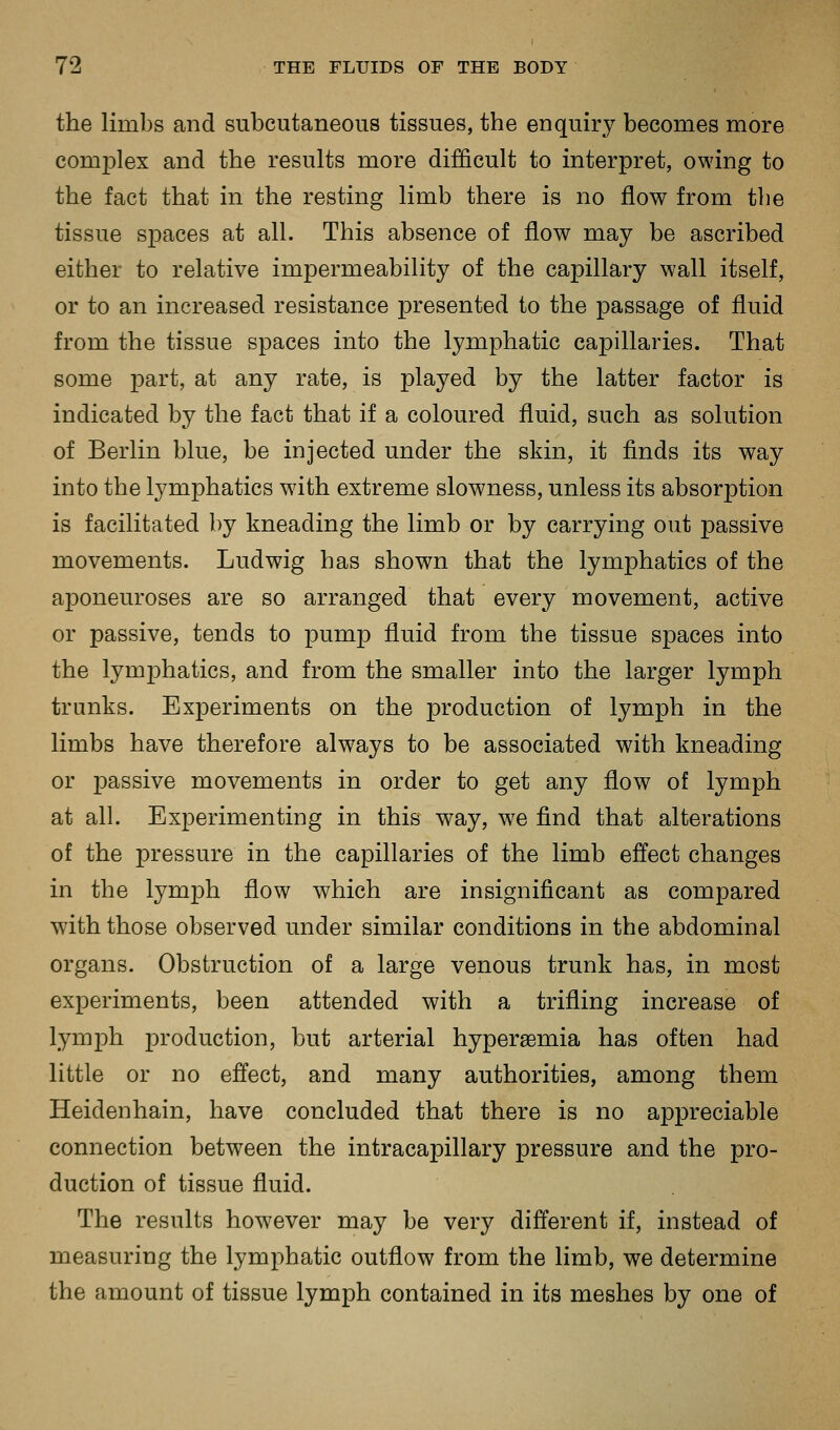 the limbs and subcutaneous tissues, the enquiry becomes more comjDlex and the results more difficult to interpret, owing to the fact that in the resting limb there is no flow from the tissue spaces at all. This absence of flow may be ascribed either to relative impermeability of the capillary wall itself, or to an increased resistance presented to the passage of fluid from the tissue spaces into the lymphatic capillaries. That some part, at any rate, is played by the latter factor is indicated by the fact that if a coloured fluid, such as solution of Berlin blue, be injected under the skin, it finds its way into the lymphatics wdth extreme slowness, unless its absorption is facilitated by kneading the limb or by carrying out passive movements. Ludwig has shown that the lymphatics of the aponeuroses are so arranged that every movement, active or passive, tends to pump fluid from the tissue spaces into the lymphatics, and from the smaller into the larger lymph trunks. Experiments on the j)roduction of lymph in the limbs have therefore always to be associated with kneading or passive movements in order to get any flow of lymph at all. Experimenting in this way, we find that alterations of the pressure in the capillaries of the limb effect changes in the lymph flow which are insignificant as compared with those observed under similar conditions in the abdominal organs. Obstruction of a large venous trunk has, in most experiments, been attended with a trifling increase of lymph production, but arterial hypersemia has often had little or no effect, and many authorities, among them Heidenhain, have concluded that there is no appreciable connection between the intracapillary pressure and the pro- duction of tissue fluid. The results however may be very different if, instead of measuring the lymphatic outflow from the limb, we determine the amount of tissue lymph contained in its meshes by one of