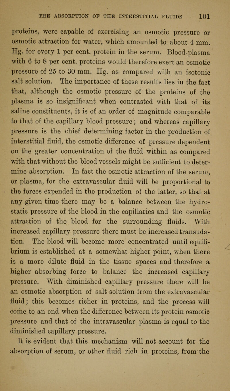 proteins, were capable of exercising an osmotic pressure or osmotic attraction for water, which amounted to about 4 mm. Hg. for every 1 per cent, protein in the serum. Blood-plasma with 6 to 8 per cent, proteins would therefore exert an osmotic pressure of 25 to 30 mm. Hg. as compared with an isotonic salt solution. The importance of these results lies in the fact that, although the osmotic pressure of the proteins of the plasma is so insignificant when contrasted with that of its saline constituents, it is of an order of magnitude comparable to that of the capillary blood pressure; and whereas capillary pressure is the chief determining factor in the production of interstitial fluid, the osmotic difference of pressure dependent on the greater concentration of the fluid within as compared with that without the blood vessels might be sufficient to deter- mine absorjDtion. In fact the osmotic attraction of the serum, or plasma, for the extravascular fluid will be proportional to the forces expended in the production of the latter, so that at any given time there may be a balance between the hydro- static pressure of the blood in the capillaries and the osmotic attraction of the blood for the surrounding fluids. With increased capillary pressure there must be increased transuda- tion. The blood will become more concentrated until equili- brium is established at a somewhat higher point, when there is a more dilute fluid in the tissue spaces and therefore a higher absorbing force to balance the increased caj)illary pressure. With diminished capillary pressure there will be an osmotic absorption of salt solution from the extravascular fluid; this becomes richer in proteins, and the process will come to an end when the difference between its protein osmotic pressure and that of the intravascular plasma is equal to the diminished capillary pressure. It is evident that this mechanism will not account for the absorption of serum, or other fluid rich in proteins, from the