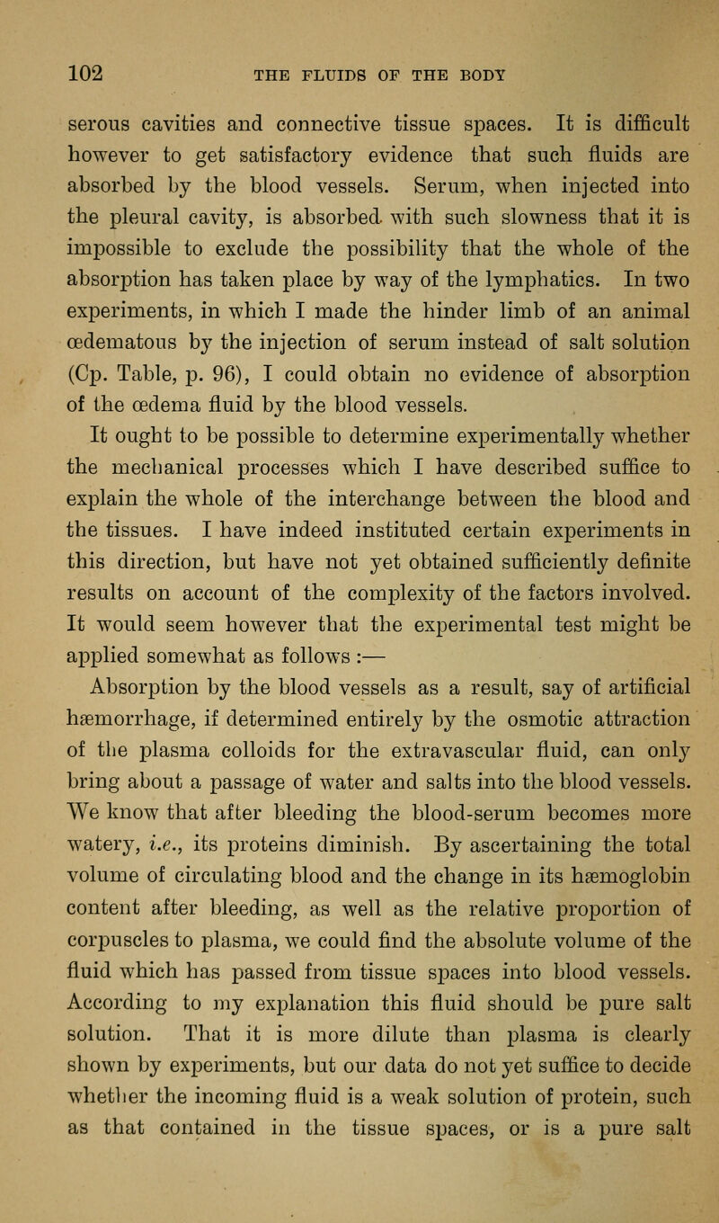 serous cavities and connective tissue spaces. It is difficult however to get satisfactory evidence that such fluids are absorbed by the blood vessels. Serum, when injected into the pleural cavity, is absorbed, with such slowness that it is impossible to exclude the possibility that the whole of the absorption has taken place by way of the lymphatics. In two experiments, in which I made the hinder limb of an animal oedematous by the injection of serum instead of salt solution (Cp. Table, p. 96), I could obtain no evidence of absorption of the oedema fluid by the blood vessels. It ought to be possible to determine experimentally whether the mechanical processes which I have described suffice to explain the whole of the interchange between the blood and the tissues. I have indeed instituted certain experiments in this direction, but have not yet obtained sufficiently definite results on account of the complexity of the factors involved. It would seem however that the experimental test might be applied somewhat as follows :— Absorption by the blood vessels as a result, say of artificial haemorrhage, if determined entirely by the osmotic attraction of the plasma colloids for the extravascular fluid, can only bring about a passage of water and salts into the blood vessels. We know that after bleeding the blood-serum becomes more watery, i.e., its proteins diminish. By ascertaining the total volume of circulating blood and the change in its hsemoglobin content after bleeding, as well as the relative proportion of corpuscles to plasma, we could find the absolute volume of the fluid which has passed from tissue spaces into blood vessels. According to my explanation this fluid should be pure salt solution. That it is more dilute than plasma is clearly shown by experiments, but our data do not yet suffice to decide whetlier the incoming fluid is a weak solution of protein, such as that contained in the tissue spaces, or is a pure salt