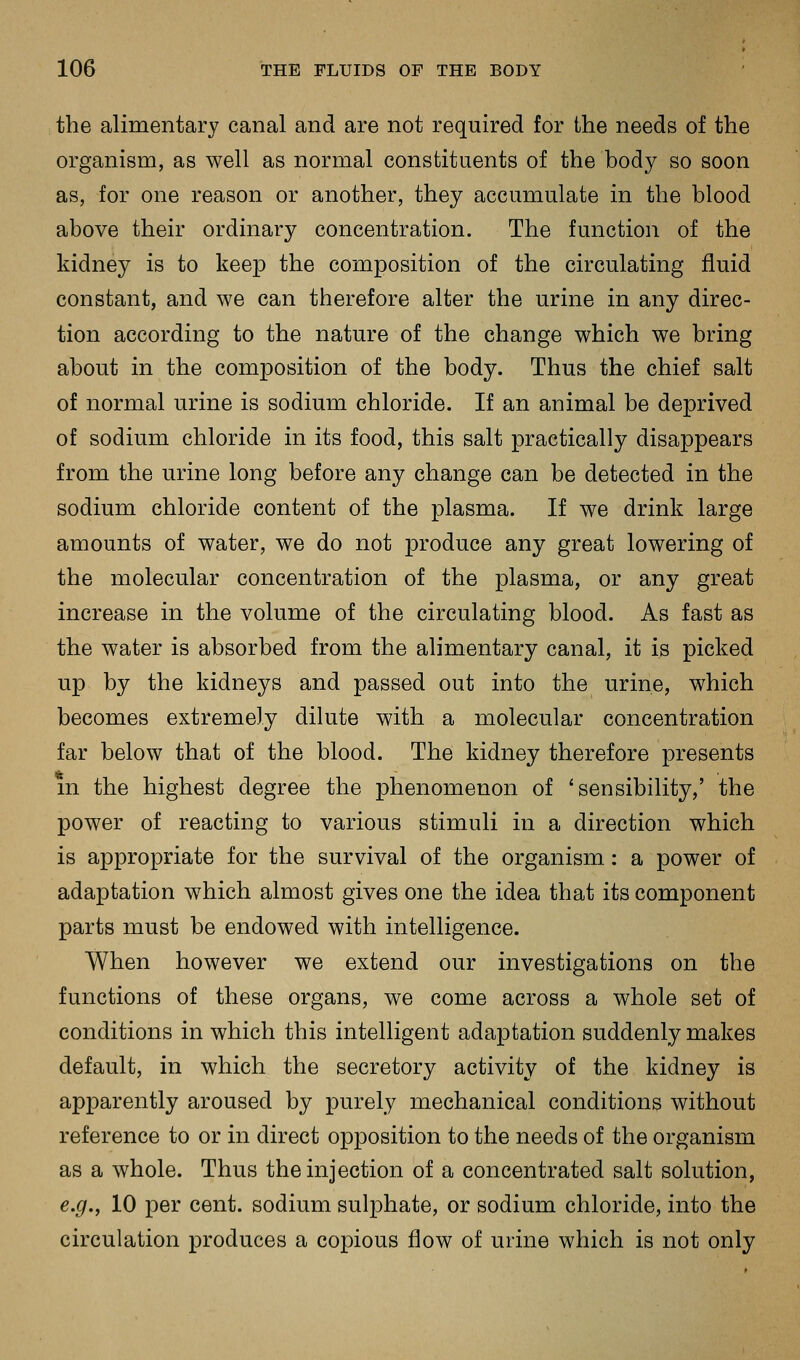 the alimentary canal and are not required for the needs of the organism, as well as normal constituents of the body so soon as, for one reason or another, they accumulate in the blood above their ordinary concentration. The function of the kidney is to keep the composition of the circulating fluid constant, and we can therefore alter the urine in any direc- tion according to the nature of the change which we bring about in the composition of the body. Thus the chief salt of normal urine is sodium chloride. If an animal be deprived of sodium chloride in its food, this salt practically disappears from the urine long before any change can be detected in the sodium chloride content of the plasma. If we drink large amounts of water, we do not produce any great lowering of the molecular concentration of the plasma, or any great increase in the volume of the circulating blood. As fast as the water is absorbed from the alimentary canal, it is picked up by the kidneys and passed out into the urine, which becomes extremely dilute with a molecular concentration far below that of the blood. The kidney therefore presents m the highest degree the phenomenon of 'sensibility,' the power of reacting to various stimuli in a direction which is appropriate for the survival of the organism: a power of adaptation which almost gives one the idea that its component parts must be endowed with intelligence. When however we extend our investigations on the functions of these organs, we come across a whole set of conditions in which this intelligent adaptation suddenly makes default, in which the secretory activity of the kidney is apparently aroused by purely mechanical conditions without reference to or in direct opposition to the needs of the organism as a whole. Thus the injection of a concentrated salt solution, e.g., 10 per cent, sodium sulphate, or sodium chloride, into the circulation produces a copious flow of urine which is not only